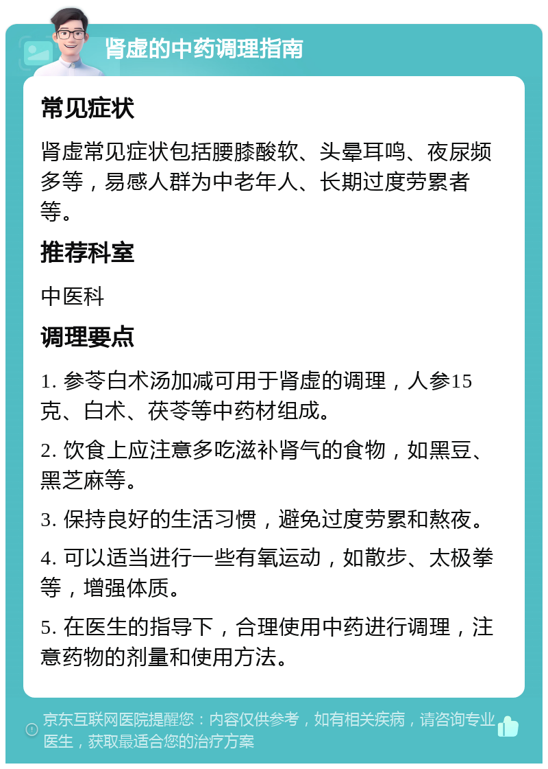 肾虚的中药调理指南 常见症状 肾虚常见症状包括腰膝酸软、头晕耳鸣、夜尿频多等，易感人群为中老年人、长期过度劳累者等。 推荐科室 中医科 调理要点 1. 参苓白术汤加减可用于肾虚的调理，人参15克、白术、茯苓等中药材组成。 2. 饮食上应注意多吃滋补肾气的食物，如黑豆、黑芝麻等。 3. 保持良好的生活习惯，避免过度劳累和熬夜。 4. 可以适当进行一些有氧运动，如散步、太极拳等，增强体质。 5. 在医生的指导下，合理使用中药进行调理，注意药物的剂量和使用方法。