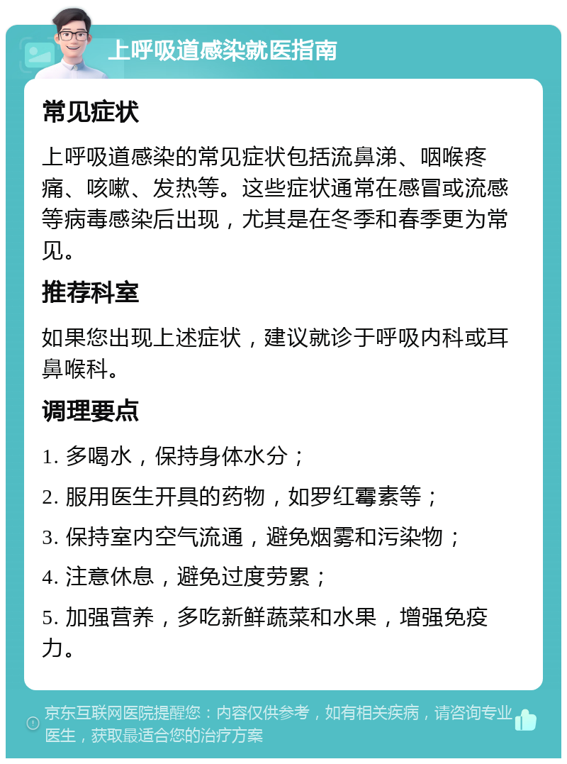 上呼吸道感染就医指南 常见症状 上呼吸道感染的常见症状包括流鼻涕、咽喉疼痛、咳嗽、发热等。这些症状通常在感冒或流感等病毒感染后出现，尤其是在冬季和春季更为常见。 推荐科室 如果您出现上述症状，建议就诊于呼吸内科或耳鼻喉科。 调理要点 1. 多喝水，保持身体水分； 2. 服用医生开具的药物，如罗红霉素等； 3. 保持室内空气流通，避免烟雾和污染物； 4. 注意休息，避免过度劳累； 5. 加强营养，多吃新鲜蔬菜和水果，增强免疫力。