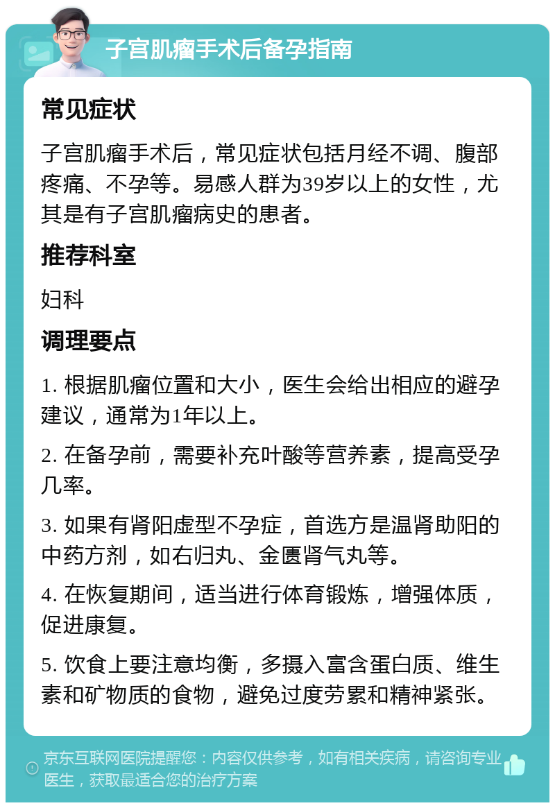 子宫肌瘤手术后备孕指南 常见症状 子宫肌瘤手术后，常见症状包括月经不调、腹部疼痛、不孕等。易感人群为39岁以上的女性，尤其是有子宫肌瘤病史的患者。 推荐科室 妇科 调理要点 1. 根据肌瘤位置和大小，医生会给出相应的避孕建议，通常为1年以上。 2. 在备孕前，需要补充叶酸等营养素，提高受孕几率。 3. 如果有肾阳虚型不孕症，首选方是温肾助阳的中药方剂，如右归丸、金匮肾气丸等。 4. 在恢复期间，适当进行体育锻炼，增强体质，促进康复。 5. 饮食上要注意均衡，多摄入富含蛋白质、维生素和矿物质的食物，避免过度劳累和精神紧张。