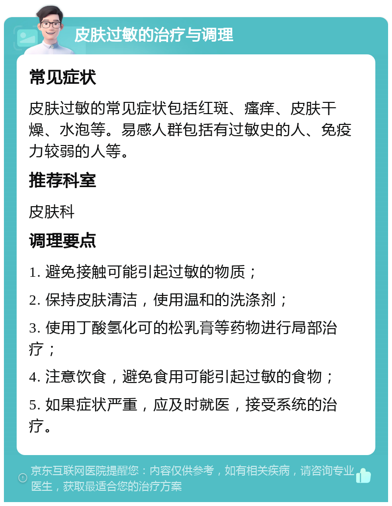 皮肤过敏的治疗与调理 常见症状 皮肤过敏的常见症状包括红斑、瘙痒、皮肤干燥、水泡等。易感人群包括有过敏史的人、免疫力较弱的人等。 推荐科室 皮肤科 调理要点 1. 避免接触可能引起过敏的物质； 2. 保持皮肤清洁，使用温和的洗涤剂； 3. 使用丁酸氢化可的松乳膏等药物进行局部治疗； 4. 注意饮食，避免食用可能引起过敏的食物； 5. 如果症状严重，应及时就医，接受系统的治疗。