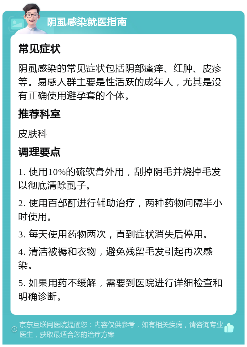 阴虱感染就医指南 常见症状 阴虱感染的常见症状包括阴部瘙痒、红肿、皮疹等。易感人群主要是性活跃的成年人，尤其是没有正确使用避孕套的个体。 推荐科室 皮肤科 调理要点 1. 使用10%的硫软膏外用，刮掉阴毛并烧掉毛发以彻底清除虱子。 2. 使用百部酊进行辅助治疗，两种药物间隔半小时使用。 3. 每天使用药物两次，直到症状消失后停用。 4. 清洁被褥和衣物，避免残留毛发引起再次感染。 5. 如果用药不缓解，需要到医院进行详细检查和明确诊断。