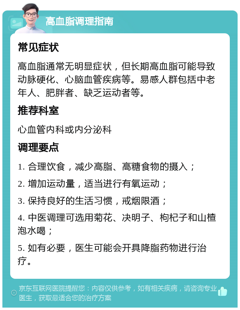 高血脂调理指南 常见症状 高血脂通常无明显症状，但长期高血脂可能导致动脉硬化、心脑血管疾病等。易感人群包括中老年人、肥胖者、缺乏运动者等。 推荐科室 心血管内科或内分泌科 调理要点 1. 合理饮食，减少高脂、高糖食物的摄入； 2. 增加运动量，适当进行有氧运动； 3. 保持良好的生活习惯，戒烟限酒； 4. 中医调理可选用菊花、决明子、枸杞子和山楂泡水喝； 5. 如有必要，医生可能会开具降脂药物进行治疗。