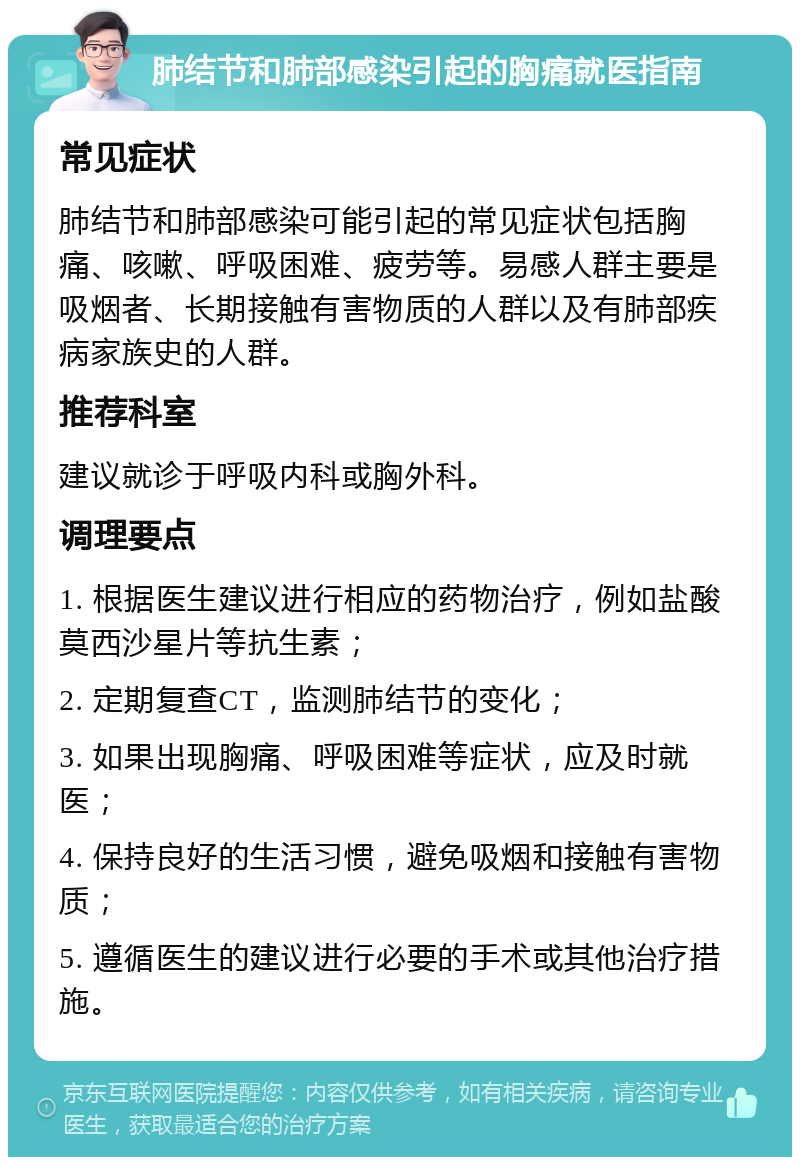 肺结节和肺部感染引起的胸痛就医指南 常见症状 肺结节和肺部感染可能引起的常见症状包括胸痛、咳嗽、呼吸困难、疲劳等。易感人群主要是吸烟者、长期接触有害物质的人群以及有肺部疾病家族史的人群。 推荐科室 建议就诊于呼吸内科或胸外科。 调理要点 1. 根据医生建议进行相应的药物治疗，例如盐酸莫西沙星片等抗生素； 2. 定期复查CT，监测肺结节的变化； 3. 如果出现胸痛、呼吸困难等症状，应及时就医； 4. 保持良好的生活习惯，避免吸烟和接触有害物质； 5. 遵循医生的建议进行必要的手术或其他治疗措施。