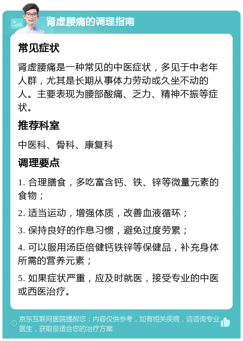 肾虚腰痛的调理指南 常见症状 肾虚腰痛是一种常见的中医症状，多见于中老年人群，尤其是长期从事体力劳动或久坐不动的人。主要表现为腰部酸痛、乏力、精神不振等症状。 推荐科室 中医科、骨科、康复科 调理要点 1. 合理膳食，多吃富含钙、铁、锌等微量元素的食物； 2. 适当运动，增强体质，改善血液循环； 3. 保持良好的作息习惯，避免过度劳累； 4. 可以服用汤臣倍健钙铁锌等保健品，补充身体所需的营养元素； 5. 如果症状严重，应及时就医，接受专业的中医或西医治疗。