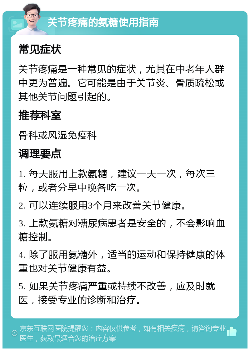 关节疼痛的氨糖使用指南 常见症状 关节疼痛是一种常见的症状，尤其在中老年人群中更为普遍。它可能是由于关节炎、骨质疏松或其他关节问题引起的。 推荐科室 骨科或风湿免疫科 调理要点 1. 每天服用上款氨糖，建议一天一次，每次三粒，或者分早中晚各吃一次。 2. 可以连续服用3个月来改善关节健康。 3. 上款氨糖对糖尿病患者是安全的，不会影响血糖控制。 4. 除了服用氨糖外，适当的运动和保持健康的体重也对关节健康有益。 5. 如果关节疼痛严重或持续不改善，应及时就医，接受专业的诊断和治疗。