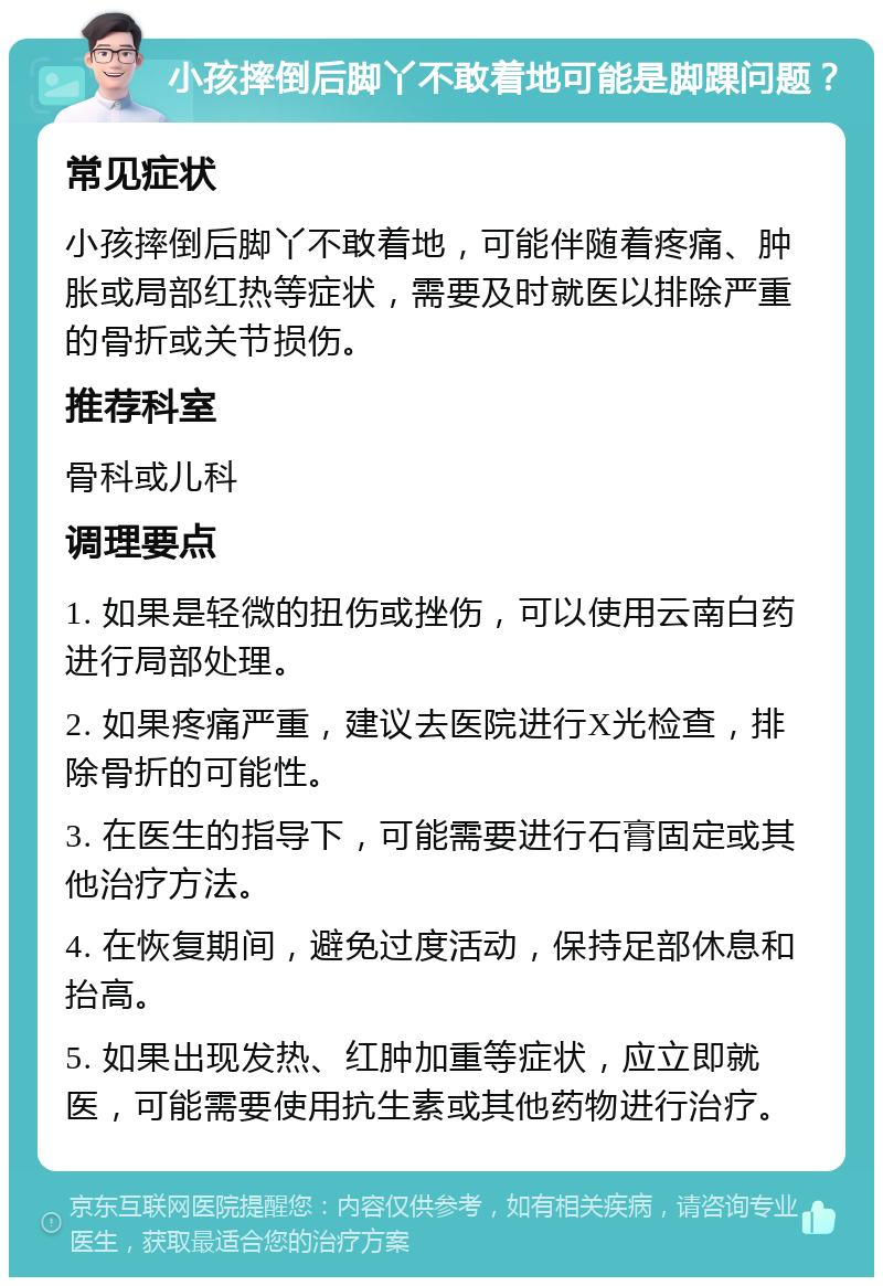 小孩摔倒后脚丫不敢着地可能是脚踝问题？ 常见症状 小孩摔倒后脚丫不敢着地，可能伴随着疼痛、肿胀或局部红热等症状，需要及时就医以排除严重的骨折或关节损伤。 推荐科室 骨科或儿科 调理要点 1. 如果是轻微的扭伤或挫伤，可以使用云南白药进行局部处理。 2. 如果疼痛严重，建议去医院进行X光检查，排除骨折的可能性。 3. 在医生的指导下，可能需要进行石膏固定或其他治疗方法。 4. 在恢复期间，避免过度活动，保持足部休息和抬高。 5. 如果出现发热、红肿加重等症状，应立即就医，可能需要使用抗生素或其他药物进行治疗。