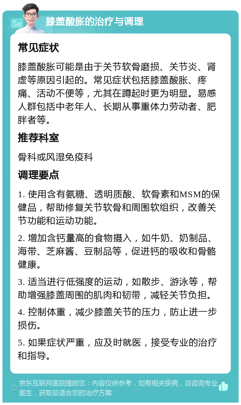 膝盖酸胀的治疗与调理 常见症状 膝盖酸胀可能是由于关节软骨磨损、关节炎、肾虚等原因引起的。常见症状包括膝盖酸胀、疼痛、活动不便等，尤其在蹲起时更为明显。易感人群包括中老年人、长期从事重体力劳动者、肥胖者等。 推荐科室 骨科或风湿免疫科 调理要点 1. 使用含有氨糖、透明质酸、软骨素和MSM的保健品，帮助修复关节软骨和周围软组织，改善关节功能和运动功能。 2. 增加含钙量高的食物摄入，如牛奶、奶制品、海带、芝麻酱、豆制品等，促进钙的吸收和骨骼健康。 3. 适当进行低强度的运动，如散步、游泳等，帮助增强膝盖周围的肌肉和韧带，减轻关节负担。 4. 控制体重，减少膝盖关节的压力，防止进一步损伤。 5. 如果症状严重，应及时就医，接受专业的治疗和指导。