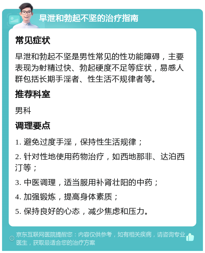 早泄和勃起不坚的治疗指南 常见症状 早泄和勃起不坚是男性常见的性功能障碍，主要表现为射精过快、勃起硬度不足等症状，易感人群包括长期手淫者、性生活不规律者等。 推荐科室 男科 调理要点 1. 避免过度手淫，保持性生活规律； 2. 针对性地使用药物治疗，如西地那非、达泊西汀等； 3. 中医调理，适当服用补肾壮阳的中药； 4. 加强锻炼，提高身体素质； 5. 保持良好的心态，减少焦虑和压力。