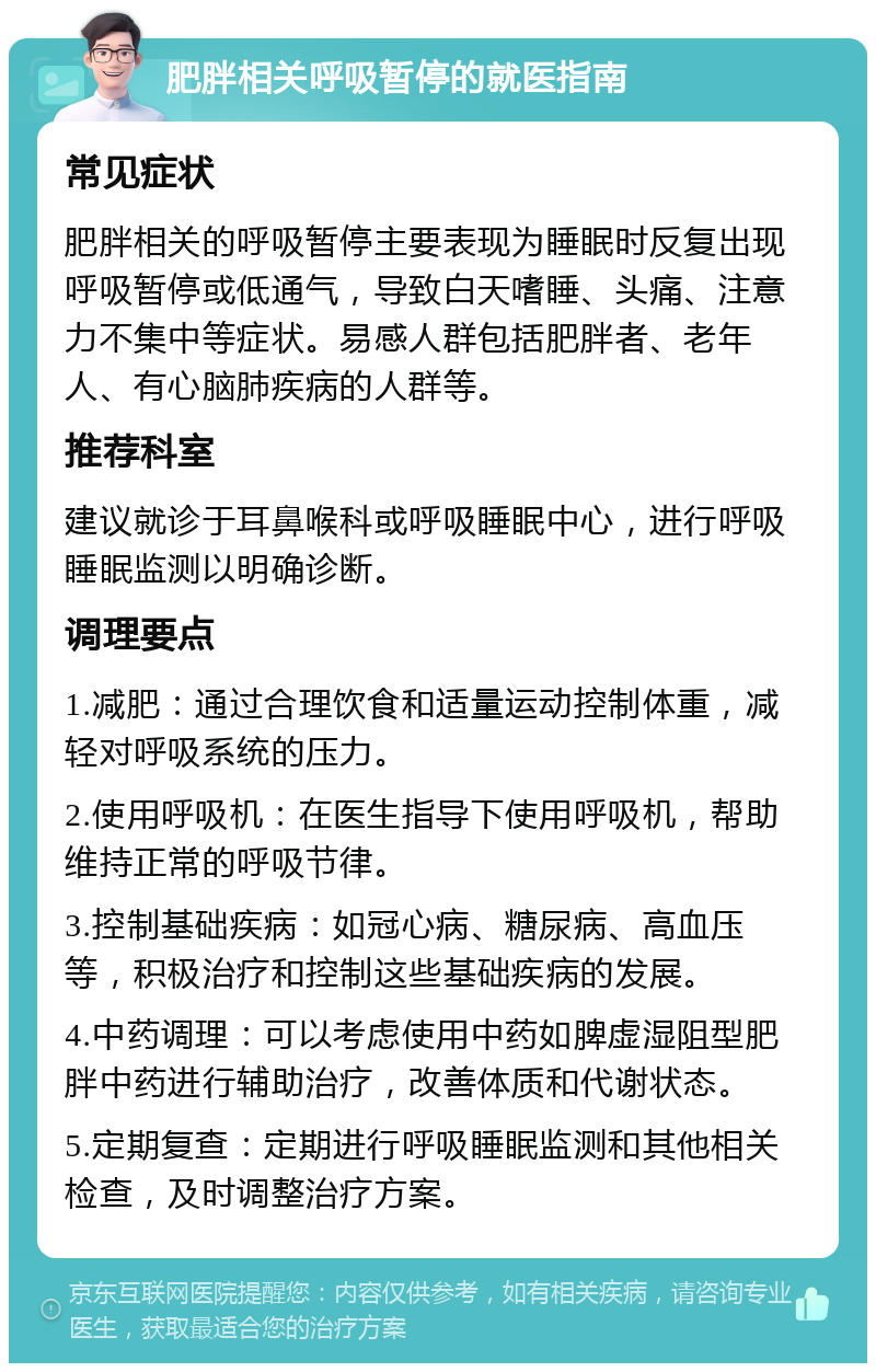 肥胖相关呼吸暂停的就医指南 常见症状 肥胖相关的呼吸暂停主要表现为睡眠时反复出现呼吸暂停或低通气，导致白天嗜睡、头痛、注意力不集中等症状。易感人群包括肥胖者、老年人、有心脑肺疾病的人群等。 推荐科室 建议就诊于耳鼻喉科或呼吸睡眠中心，进行呼吸睡眠监测以明确诊断。 调理要点 1.减肥：通过合理饮食和适量运动控制体重，减轻对呼吸系统的压力。 2.使用呼吸机：在医生指导下使用呼吸机，帮助维持正常的呼吸节律。 3.控制基础疾病：如冠心病、糖尿病、高血压等，积极治疗和控制这些基础疾病的发展。 4.中药调理：可以考虑使用中药如脾虚湿阻型肥胖中药进行辅助治疗，改善体质和代谢状态。 5.定期复查：定期进行呼吸睡眠监测和其他相关检查，及时调整治疗方案。