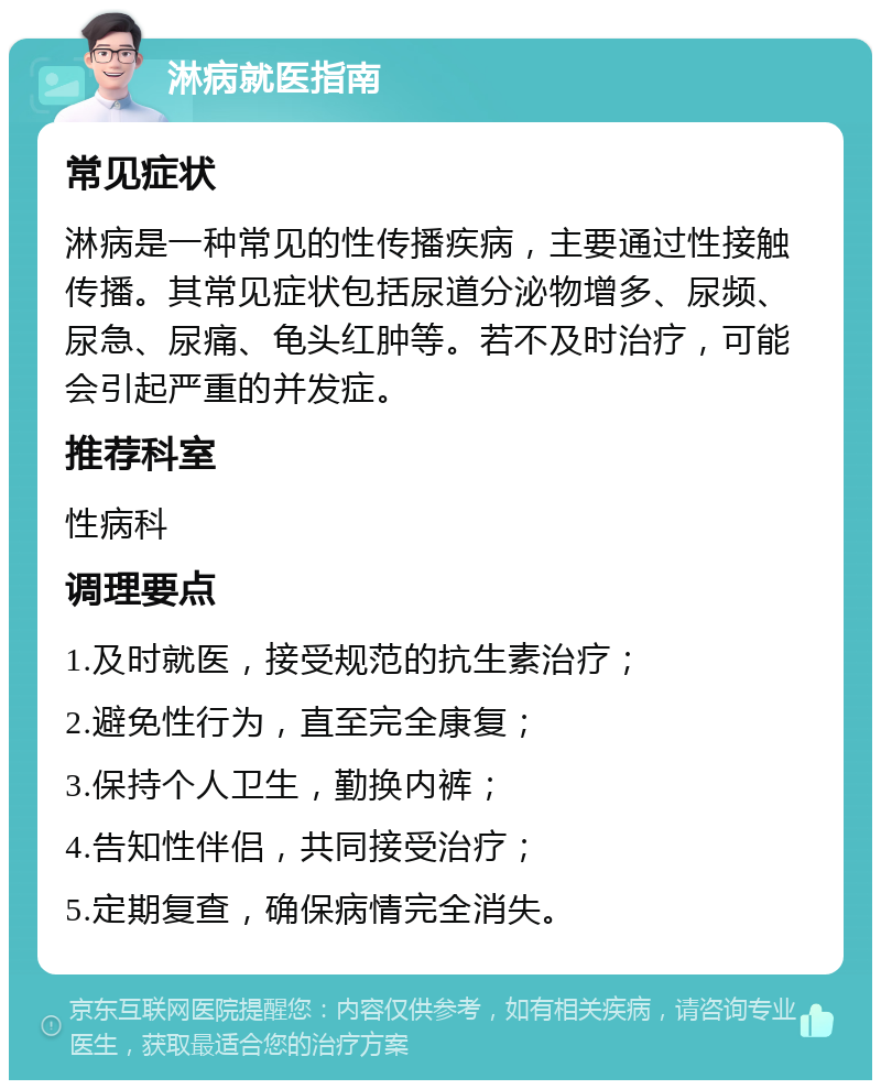 淋病就医指南 常见症状 淋病是一种常见的性传播疾病，主要通过性接触传播。其常见症状包括尿道分泌物增多、尿频、尿急、尿痛、龟头红肿等。若不及时治疗，可能会引起严重的并发症。 推荐科室 性病科 调理要点 1.及时就医，接受规范的抗生素治疗； 2.避免性行为，直至完全康复； 3.保持个人卫生，勤换内裤； 4.告知性伴侣，共同接受治疗； 5.定期复查，确保病情完全消失。