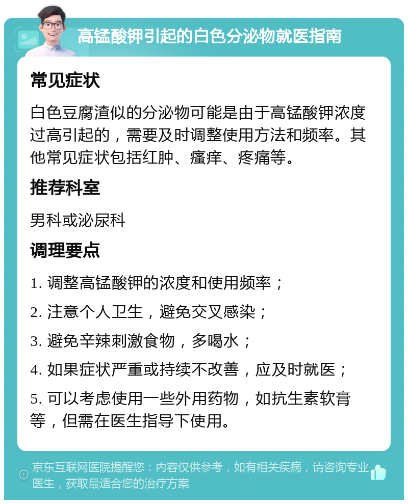 高锰酸钾引起的白色分泌物就医指南 常见症状 白色豆腐渣似的分泌物可能是由于高锰酸钾浓度过高引起的，需要及时调整使用方法和频率。其他常见症状包括红肿、瘙痒、疼痛等。 推荐科室 男科或泌尿科 调理要点 1. 调整高锰酸钾的浓度和使用频率； 2. 注意个人卫生，避免交叉感染； 3. 避免辛辣刺激食物，多喝水； 4. 如果症状严重或持续不改善，应及时就医； 5. 可以考虑使用一些外用药物，如抗生素软膏等，但需在医生指导下使用。