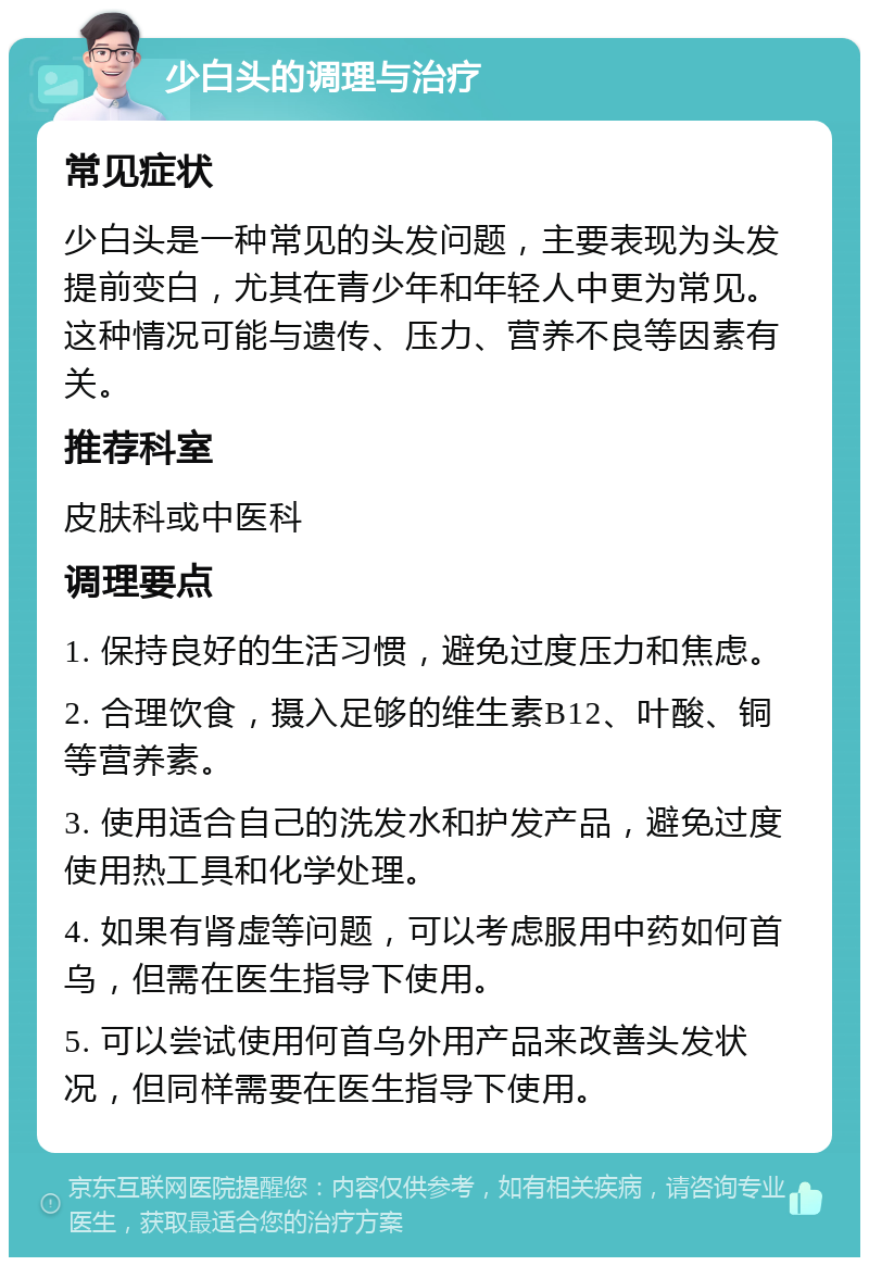 少白头的调理与治疗 常见症状 少白头是一种常见的头发问题，主要表现为头发提前变白，尤其在青少年和年轻人中更为常见。这种情况可能与遗传、压力、营养不良等因素有关。 推荐科室 皮肤科或中医科 调理要点 1. 保持良好的生活习惯，避免过度压力和焦虑。 2. 合理饮食，摄入足够的维生素B12、叶酸、铜等营养素。 3. 使用适合自己的洗发水和护发产品，避免过度使用热工具和化学处理。 4. 如果有肾虚等问题，可以考虑服用中药如何首乌，但需在医生指导下使用。 5. 可以尝试使用何首乌外用产品来改善头发状况，但同样需要在医生指导下使用。