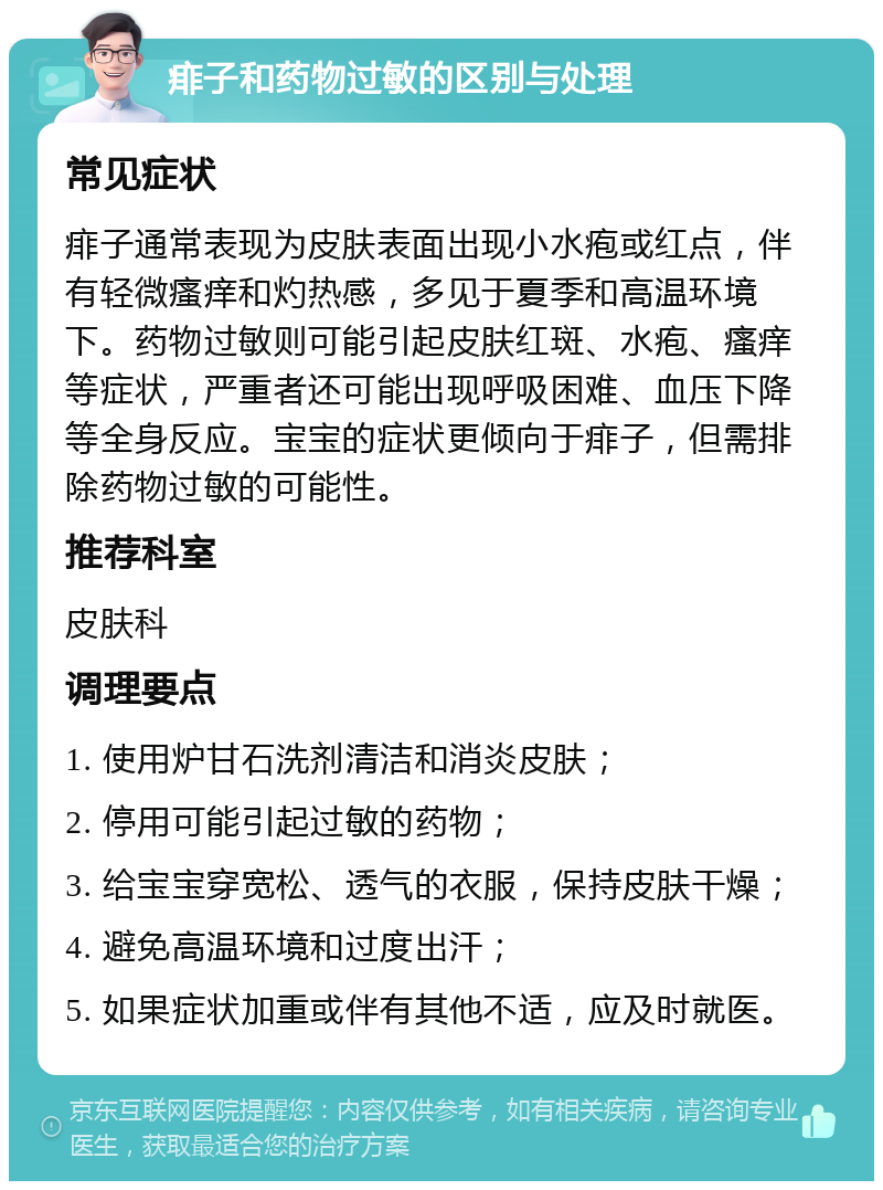 痱子和药物过敏的区别与处理 常见症状 痱子通常表现为皮肤表面出现小水疱或红点，伴有轻微瘙痒和灼热感，多见于夏季和高温环境下。药物过敏则可能引起皮肤红斑、水疱、瘙痒等症状，严重者还可能出现呼吸困难、血压下降等全身反应。宝宝的症状更倾向于痱子，但需排除药物过敏的可能性。 推荐科室 皮肤科 调理要点 1. 使用炉甘石洗剂清洁和消炎皮肤； 2. 停用可能引起过敏的药物； 3. 给宝宝穿宽松、透气的衣服，保持皮肤干燥； 4. 避免高温环境和过度出汗； 5. 如果症状加重或伴有其他不适，应及时就医。