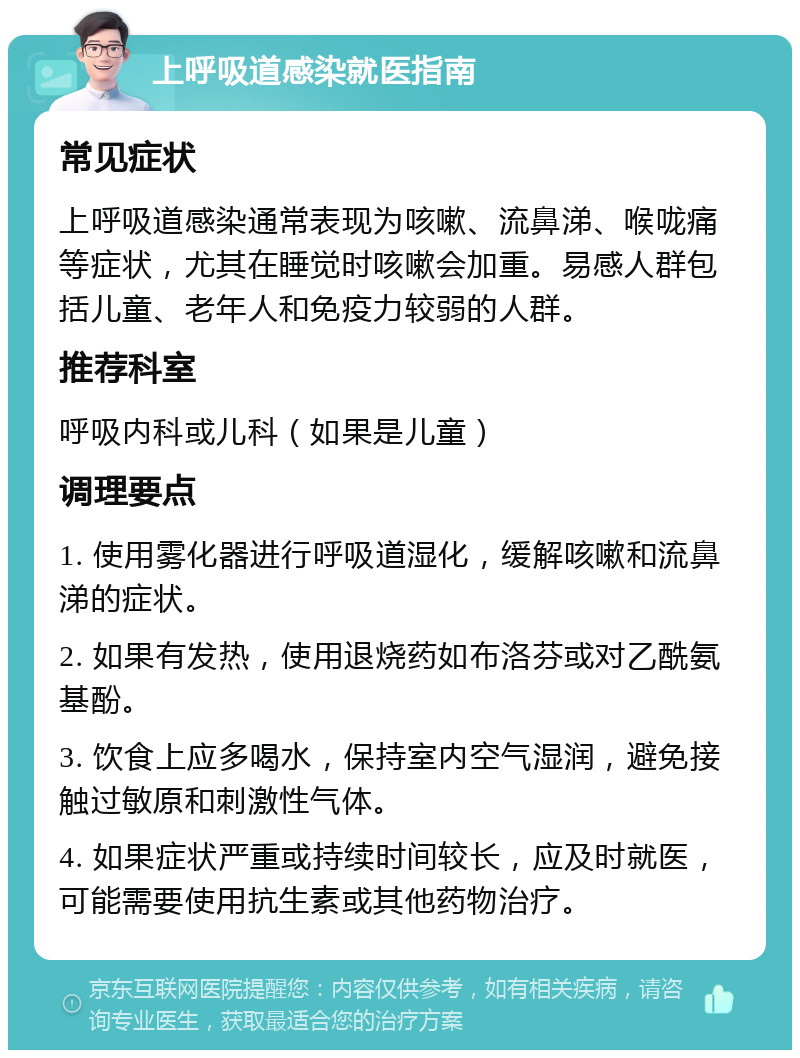 上呼吸道感染就医指南 常见症状 上呼吸道感染通常表现为咳嗽、流鼻涕、喉咙痛等症状，尤其在睡觉时咳嗽会加重。易感人群包括儿童、老年人和免疫力较弱的人群。 推荐科室 呼吸内科或儿科（如果是儿童） 调理要点 1. 使用雾化器进行呼吸道湿化，缓解咳嗽和流鼻涕的症状。 2. 如果有发热，使用退烧药如布洛芬或对乙酰氨基酚。 3. 饮食上应多喝水，保持室内空气湿润，避免接触过敏原和刺激性气体。 4. 如果症状严重或持续时间较长，应及时就医，可能需要使用抗生素或其他药物治疗。