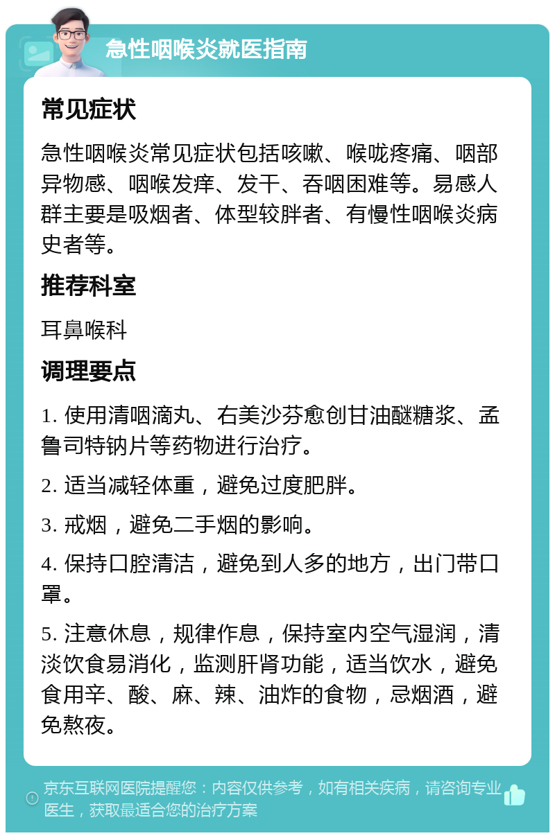 急性咽喉炎就医指南 常见症状 急性咽喉炎常见症状包括咳嗽、喉咙疼痛、咽部异物感、咽喉发痒、发干、吞咽困难等。易感人群主要是吸烟者、体型较胖者、有慢性咽喉炎病史者等。 推荐科室 耳鼻喉科 调理要点 1. 使用清咽滴丸、右美沙芬愈创甘油醚糖浆、孟鲁司特钠片等药物进行治疗。 2. 适当减轻体重，避免过度肥胖。 3. 戒烟，避免二手烟的影响。 4. 保持口腔清洁，避免到人多的地方，出门带口罩。 5. 注意休息，规律作息，保持室内空气湿润，清淡饮食易消化，监测肝肾功能，适当饮水，避免食用辛、酸、麻、辣、油炸的食物，忌烟酒，避免熬夜。