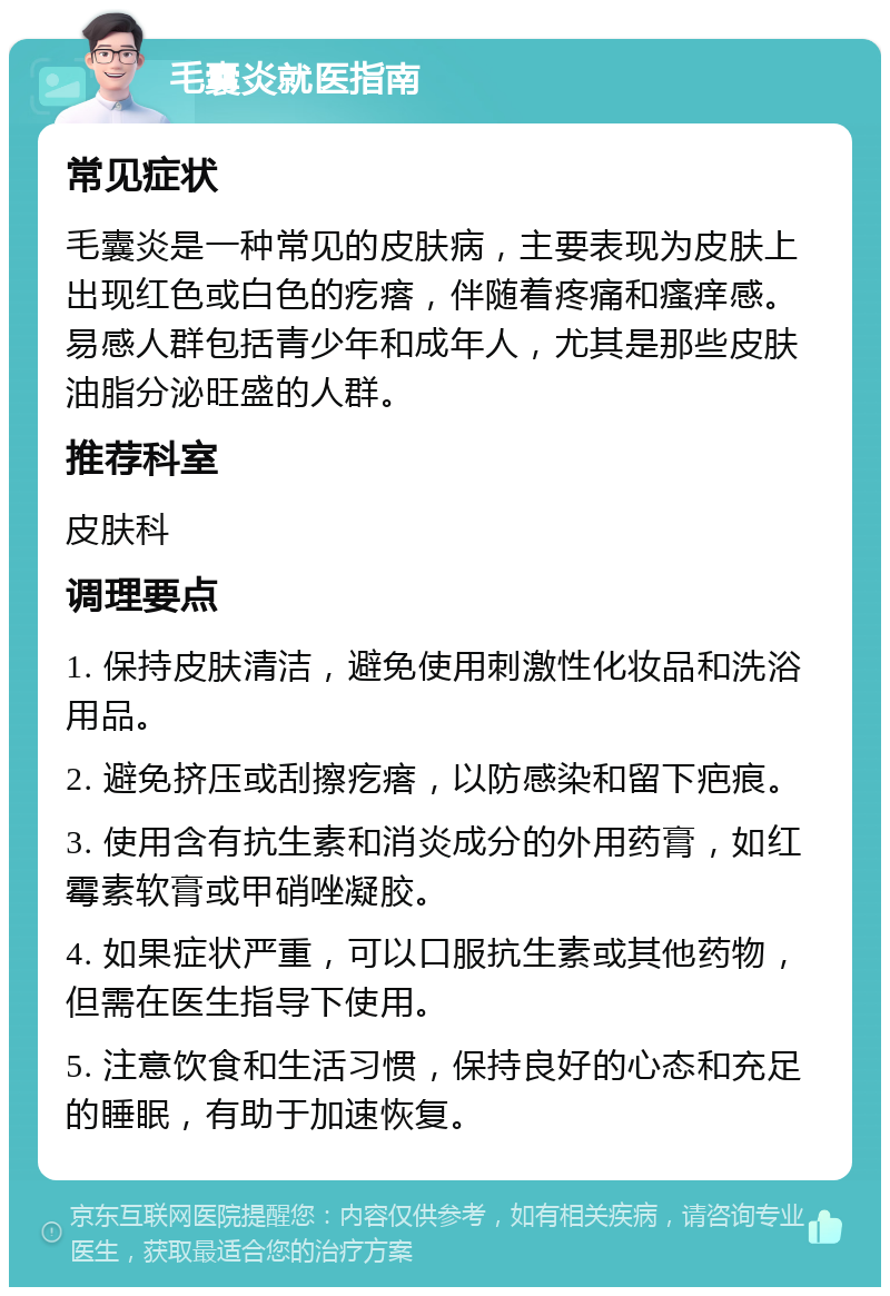 毛囊炎就医指南 常见症状 毛囊炎是一种常见的皮肤病，主要表现为皮肤上出现红色或白色的疙瘩，伴随着疼痛和瘙痒感。易感人群包括青少年和成年人，尤其是那些皮肤油脂分泌旺盛的人群。 推荐科室 皮肤科 调理要点 1. 保持皮肤清洁，避免使用刺激性化妆品和洗浴用品。 2. 避免挤压或刮擦疙瘩，以防感染和留下疤痕。 3. 使用含有抗生素和消炎成分的外用药膏，如红霉素软膏或甲硝唑凝胶。 4. 如果症状严重，可以口服抗生素或其他药物，但需在医生指导下使用。 5. 注意饮食和生活习惯，保持良好的心态和充足的睡眠，有助于加速恢复。