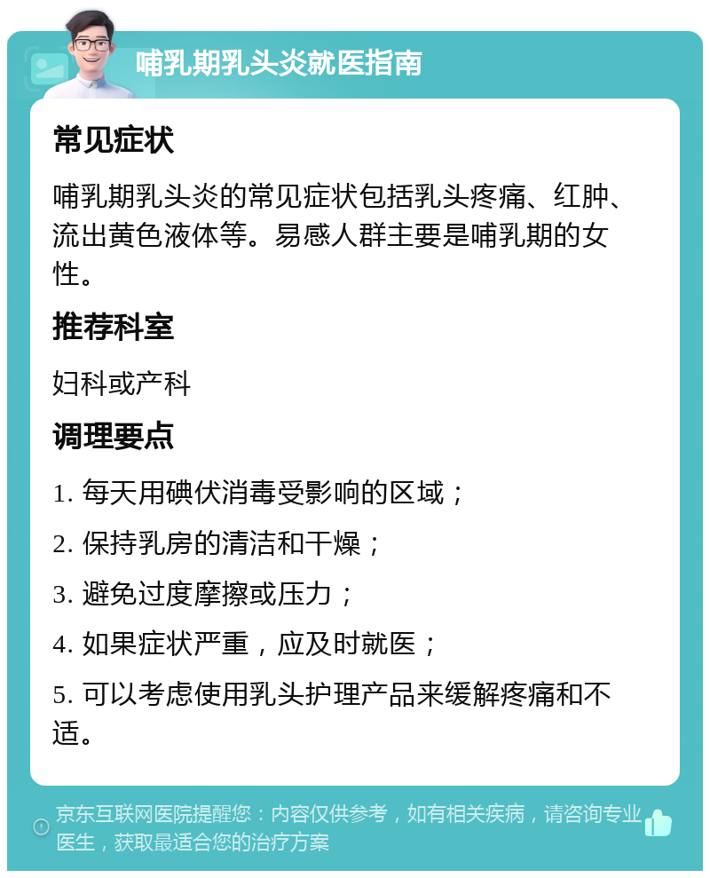 哺乳期乳头炎就医指南 常见症状 哺乳期乳头炎的常见症状包括乳头疼痛、红肿、流出黄色液体等。易感人群主要是哺乳期的女性。 推荐科室 妇科或产科 调理要点 1. 每天用碘伏消毒受影响的区域； 2. 保持乳房的清洁和干燥； 3. 避免过度摩擦或压力； 4. 如果症状严重，应及时就医； 5. 可以考虑使用乳头护理产品来缓解疼痛和不适。