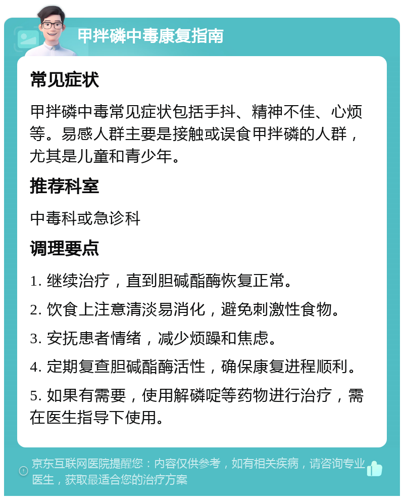 甲拌磷中毒康复指南 常见症状 甲拌磷中毒常见症状包括手抖、精神不佳、心烦等。易感人群主要是接触或误食甲拌磷的人群，尤其是儿童和青少年。 推荐科室 中毒科或急诊科 调理要点 1. 继续治疗，直到胆碱酯酶恢复正常。 2. 饮食上注意清淡易消化，避免刺激性食物。 3. 安抚患者情绪，减少烦躁和焦虑。 4. 定期复查胆碱酯酶活性，确保康复进程顺利。 5. 如果有需要，使用解磷啶等药物进行治疗，需在医生指导下使用。