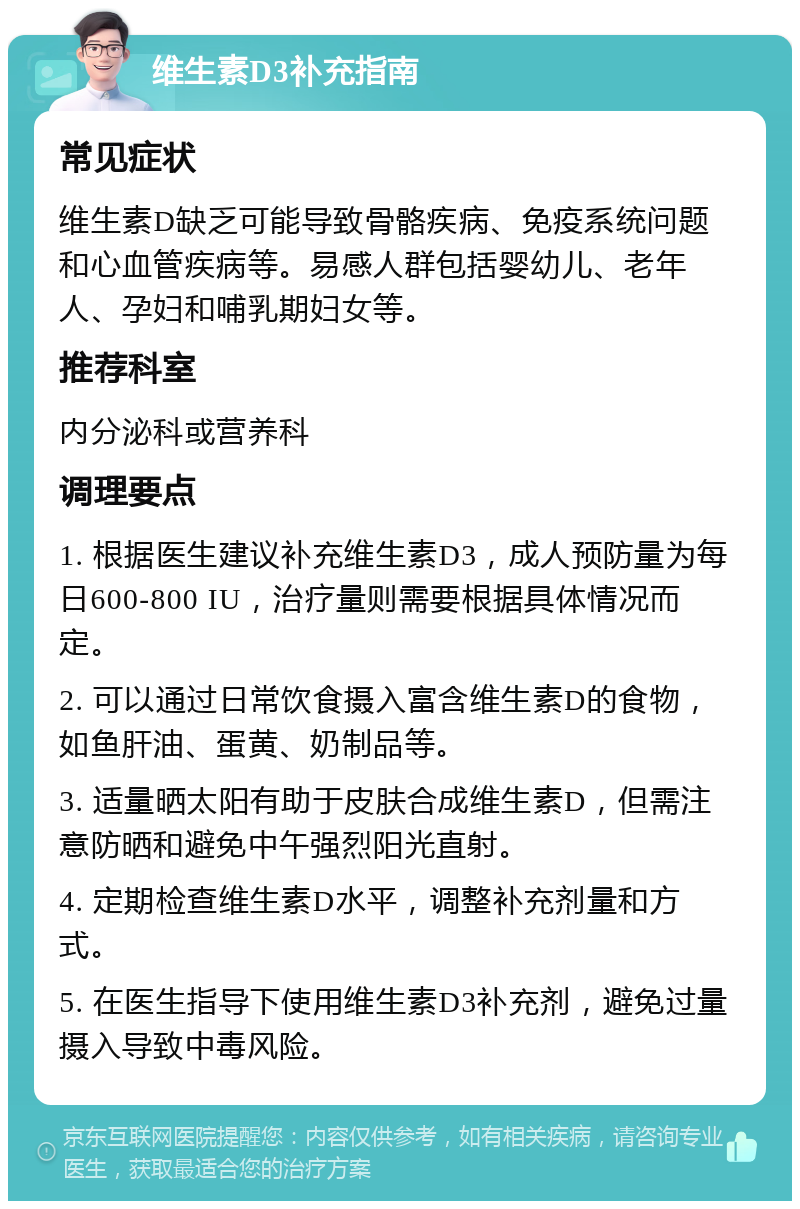 维生素D3补充指南 常见症状 维生素D缺乏可能导致骨骼疾病、免疫系统问题和心血管疾病等。易感人群包括婴幼儿、老年人、孕妇和哺乳期妇女等。 推荐科室 内分泌科或营养科 调理要点 1. 根据医生建议补充维生素D3，成人预防量为每日600-800 IU，治疗量则需要根据具体情况而定。 2. 可以通过日常饮食摄入富含维生素D的食物，如鱼肝油、蛋黄、奶制品等。 3. 适量晒太阳有助于皮肤合成维生素D，但需注意防晒和避免中午强烈阳光直射。 4. 定期检查维生素D水平，调整补充剂量和方式。 5. 在医生指导下使用维生素D3补充剂，避免过量摄入导致中毒风险。