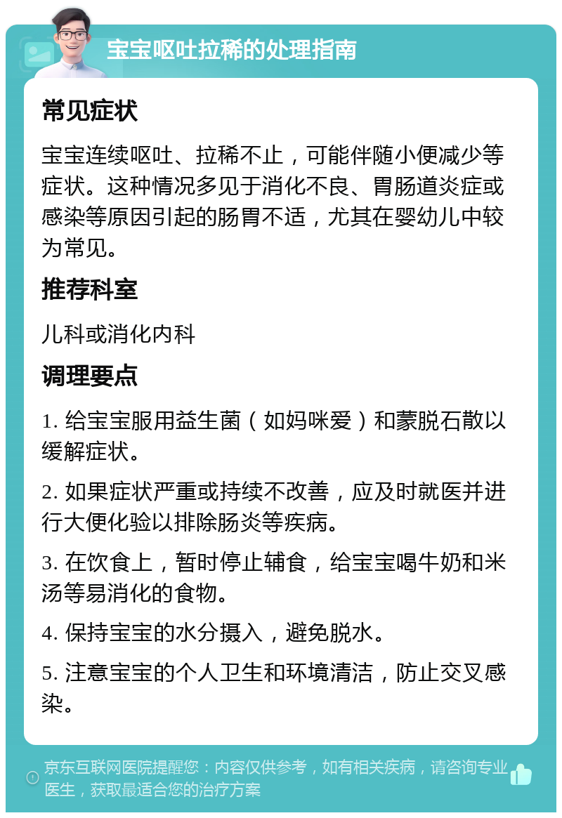 宝宝呕吐拉稀的处理指南 常见症状 宝宝连续呕吐、拉稀不止，可能伴随小便减少等症状。这种情况多见于消化不良、胃肠道炎症或感染等原因引起的肠胃不适，尤其在婴幼儿中较为常见。 推荐科室 儿科或消化内科 调理要点 1. 给宝宝服用益生菌（如妈咪爱）和蒙脱石散以缓解症状。 2. 如果症状严重或持续不改善，应及时就医并进行大便化验以排除肠炎等疾病。 3. 在饮食上，暂时停止辅食，给宝宝喝牛奶和米汤等易消化的食物。 4. 保持宝宝的水分摄入，避免脱水。 5. 注意宝宝的个人卫生和环境清洁，防止交叉感染。