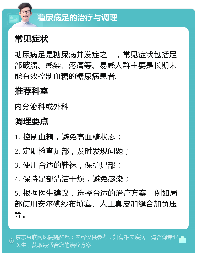 糖尿病足的治疗与调理 常见症状 糖尿病足是糖尿病并发症之一，常见症状包括足部破溃、感染、疼痛等。易感人群主要是长期未能有效控制血糖的糖尿病患者。 推荐科室 内分泌科或外科 调理要点 1. 控制血糖，避免高血糖状态； 2. 定期检查足部，及时发现问题； 3. 使用合适的鞋袜，保护足部； 4. 保持足部清洁干燥，避免感染； 5. 根据医生建议，选择合适的治疗方案，例如局部使用安尔碘纱布填塞、人工真皮加缝合加负压等。