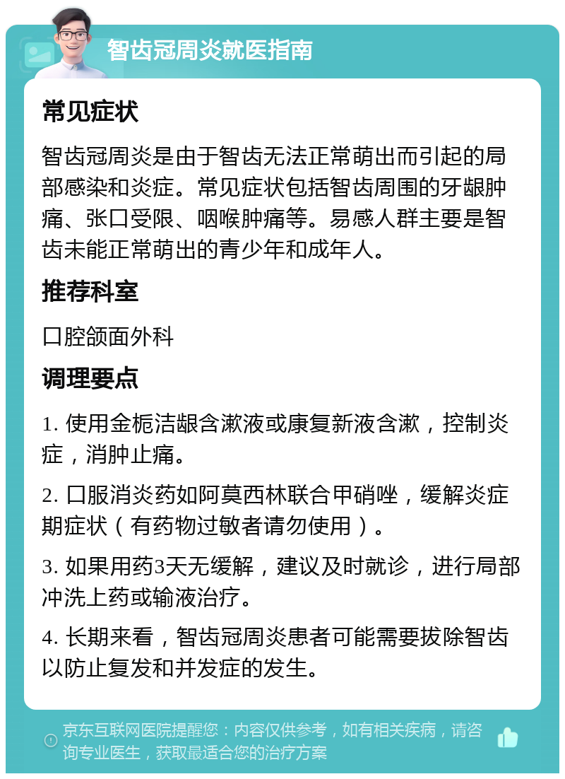 智齿冠周炎就医指南 常见症状 智齿冠周炎是由于智齿无法正常萌出而引起的局部感染和炎症。常见症状包括智齿周围的牙龈肿痛、张口受限、咽喉肿痛等。易感人群主要是智齿未能正常萌出的青少年和成年人。 推荐科室 口腔颌面外科 调理要点 1. 使用金栀洁龈含漱液或康复新液含漱，控制炎症，消肿止痛。 2. 口服消炎药如阿莫西林联合甲硝唑，缓解炎症期症状（有药物过敏者请勿使用）。 3. 如果用药3天无缓解，建议及时就诊，进行局部冲洗上药或输液治疗。 4. 长期来看，智齿冠周炎患者可能需要拔除智齿以防止复发和并发症的发生。