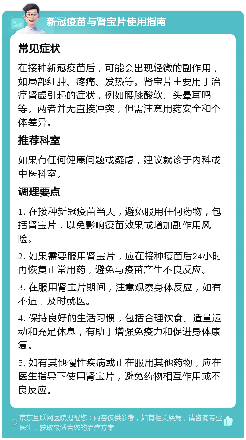 新冠疫苗与肾宝片使用指南 常见症状 在接种新冠疫苗后，可能会出现轻微的副作用，如局部红肿、疼痛、发热等。肾宝片主要用于治疗肾虚引起的症状，例如腰膝酸软、头晕耳鸣等。两者并无直接冲突，但需注意用药安全和个体差异。 推荐科室 如果有任何健康问题或疑虑，建议就诊于内科或中医科室。 调理要点 1. 在接种新冠疫苗当天，避免服用任何药物，包括肾宝片，以免影响疫苗效果或增加副作用风险。 2. 如果需要服用肾宝片，应在接种疫苗后24小时再恢复正常用药，避免与疫苗产生不良反应。 3. 在服用肾宝片期间，注意观察身体反应，如有不适，及时就医。 4. 保持良好的生活习惯，包括合理饮食、适量运动和充足休息，有助于增强免疫力和促进身体康复。 5. 如有其他慢性疾病或正在服用其他药物，应在医生指导下使用肾宝片，避免药物相互作用或不良反应。