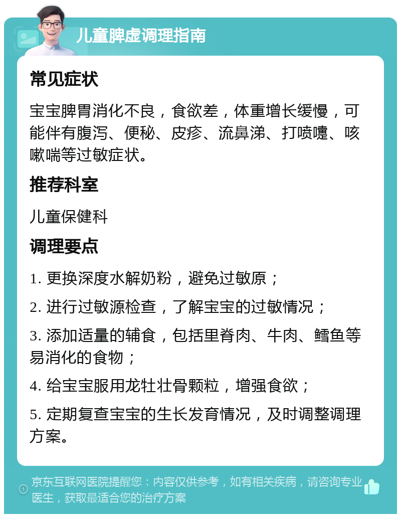 儿童脾虚调理指南 常见症状 宝宝脾胃消化不良，食欲差，体重增长缓慢，可能伴有腹泻、便秘、皮疹、流鼻涕、打喷嚏、咳嗽喘等过敏症状。 推荐科室 儿童保健科 调理要点 1. 更换深度水解奶粉，避免过敏原； 2. 进行过敏源检查，了解宝宝的过敏情况； 3. 添加适量的辅食，包括里脊肉、牛肉、鳕鱼等易消化的食物； 4. 给宝宝服用龙牡壮骨颗粒，增强食欲； 5. 定期复查宝宝的生长发育情况，及时调整调理方案。