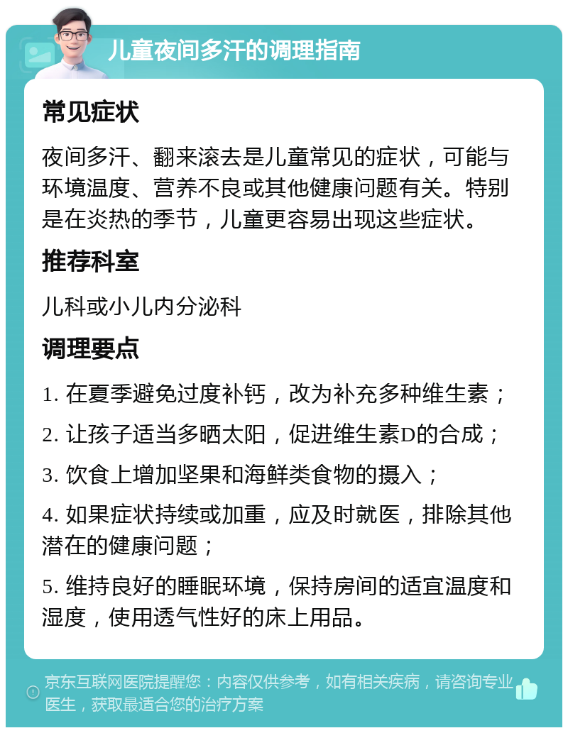 儿童夜间多汗的调理指南 常见症状 夜间多汗、翻来滚去是儿童常见的症状，可能与环境温度、营养不良或其他健康问题有关。特别是在炎热的季节，儿童更容易出现这些症状。 推荐科室 儿科或小儿内分泌科 调理要点 1. 在夏季避免过度补钙，改为补充多种维生素； 2. 让孩子适当多晒太阳，促进维生素D的合成； 3. 饮食上增加坚果和海鲜类食物的摄入； 4. 如果症状持续或加重，应及时就医，排除其他潜在的健康问题； 5. 维持良好的睡眠环境，保持房间的适宜温度和湿度，使用透气性好的床上用品。