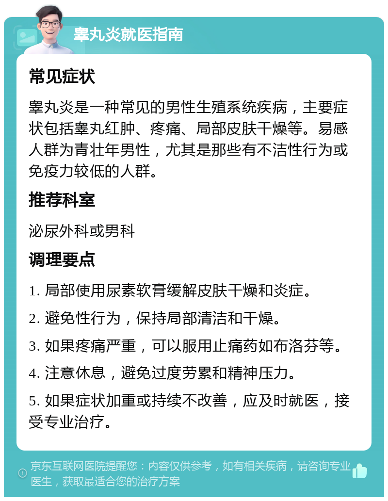 睾丸炎就医指南 常见症状 睾丸炎是一种常见的男性生殖系统疾病，主要症状包括睾丸红肿、疼痛、局部皮肤干燥等。易感人群为青壮年男性，尤其是那些有不洁性行为或免疫力较低的人群。 推荐科室 泌尿外科或男科 调理要点 1. 局部使用尿素软膏缓解皮肤干燥和炎症。 2. 避免性行为，保持局部清洁和干燥。 3. 如果疼痛严重，可以服用止痛药如布洛芬等。 4. 注意休息，避免过度劳累和精神压力。 5. 如果症状加重或持续不改善，应及时就医，接受专业治疗。