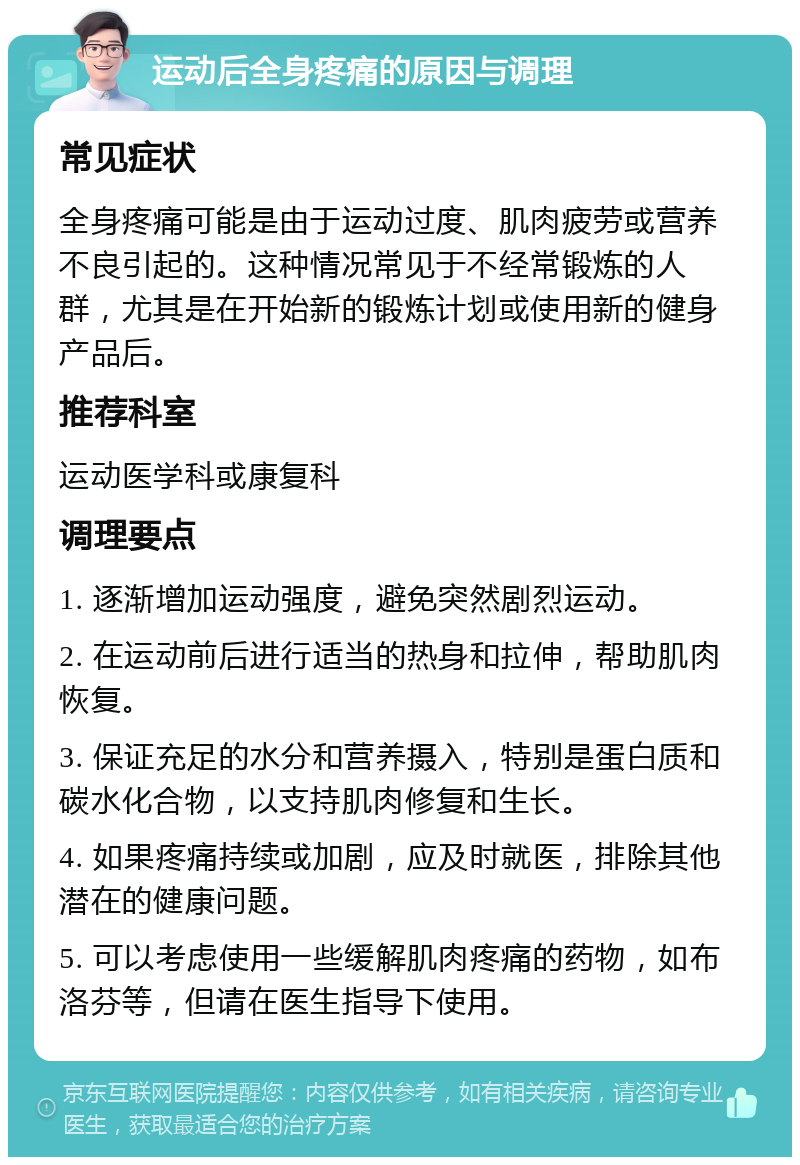 运动后全身疼痛的原因与调理 常见症状 全身疼痛可能是由于运动过度、肌肉疲劳或营养不良引起的。这种情况常见于不经常锻炼的人群，尤其是在开始新的锻炼计划或使用新的健身产品后。 推荐科室 运动医学科或康复科 调理要点 1. 逐渐增加运动强度，避免突然剧烈运动。 2. 在运动前后进行适当的热身和拉伸，帮助肌肉恢复。 3. 保证充足的水分和营养摄入，特别是蛋白质和碳水化合物，以支持肌肉修复和生长。 4. 如果疼痛持续或加剧，应及时就医，排除其他潜在的健康问题。 5. 可以考虑使用一些缓解肌肉疼痛的药物，如布洛芬等，但请在医生指导下使用。