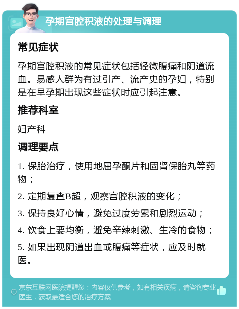 孕期宫腔积液的处理与调理 常见症状 孕期宫腔积液的常见症状包括轻微腹痛和阴道流血。易感人群为有过引产、流产史的孕妇，特别是在早孕期出现这些症状时应引起注意。 推荐科室 妇产科 调理要点 1. 保胎治疗，使用地屈孕酮片和固肾保胎丸等药物； 2. 定期复查B超，观察宫腔积液的变化； 3. 保持良好心情，避免过度劳累和剧烈运动； 4. 饮食上要均衡，避免辛辣刺激、生冷的食物； 5. 如果出现阴道出血或腹痛等症状，应及时就医。