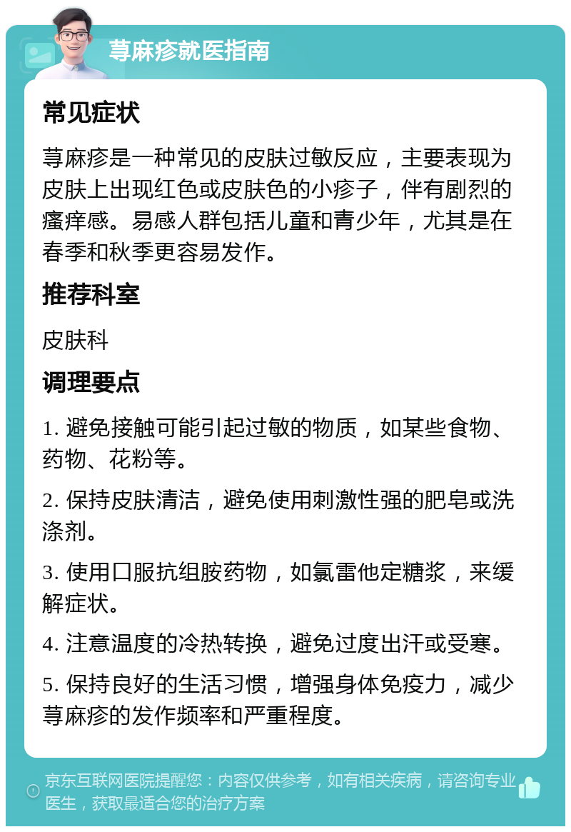 荨麻疹就医指南 常见症状 荨麻疹是一种常见的皮肤过敏反应，主要表现为皮肤上出现红色或皮肤色的小疹子，伴有剧烈的瘙痒感。易感人群包括儿童和青少年，尤其是在春季和秋季更容易发作。 推荐科室 皮肤科 调理要点 1. 避免接触可能引起过敏的物质，如某些食物、药物、花粉等。 2. 保持皮肤清洁，避免使用刺激性强的肥皂或洗涤剂。 3. 使用口服抗组胺药物，如氯雷他定糖浆，来缓解症状。 4. 注意温度的冷热转换，避免过度出汗或受寒。 5. 保持良好的生活习惯，增强身体免疫力，减少荨麻疹的发作频率和严重程度。