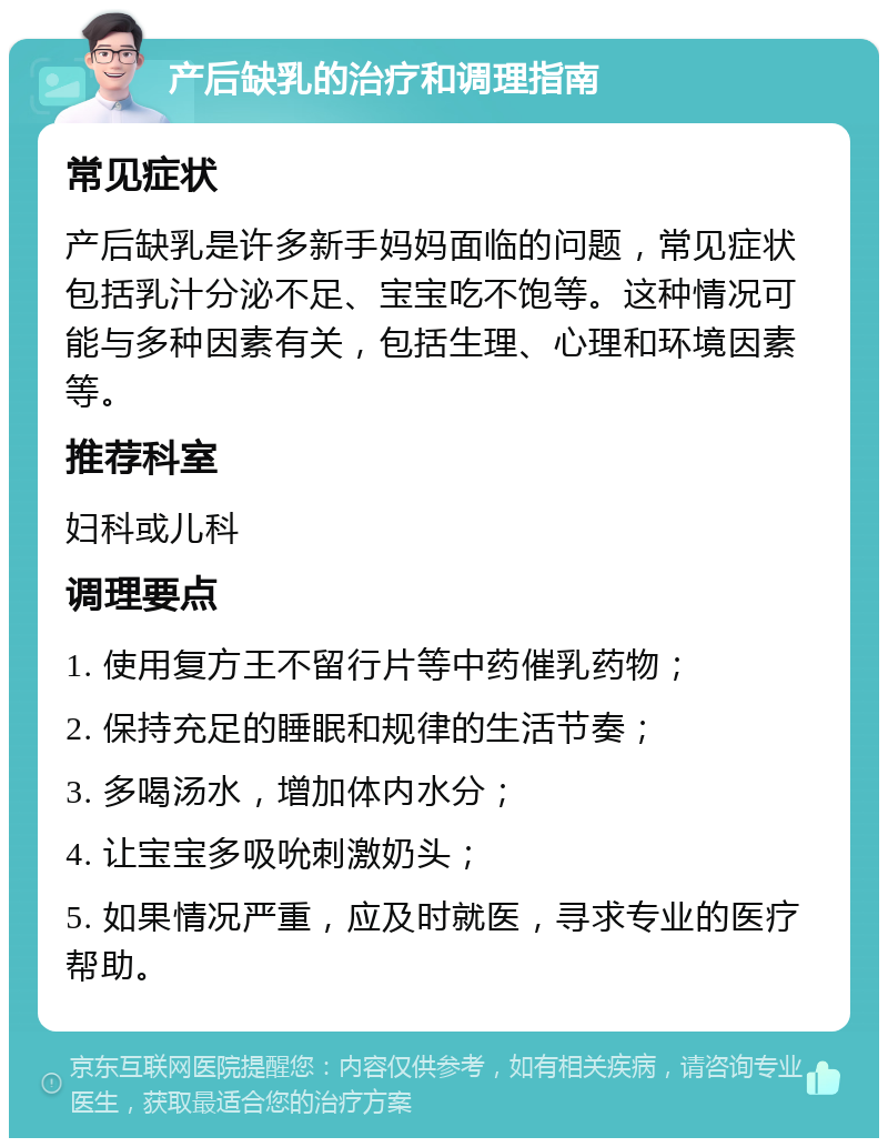 产后缺乳的治疗和调理指南 常见症状 产后缺乳是许多新手妈妈面临的问题，常见症状包括乳汁分泌不足、宝宝吃不饱等。这种情况可能与多种因素有关，包括生理、心理和环境因素等。 推荐科室 妇科或儿科 调理要点 1. 使用复方王不留行片等中药催乳药物； 2. 保持充足的睡眠和规律的生活节奏； 3. 多喝汤水，增加体内水分； 4. 让宝宝多吸吮刺激奶头； 5. 如果情况严重，应及时就医，寻求专业的医疗帮助。