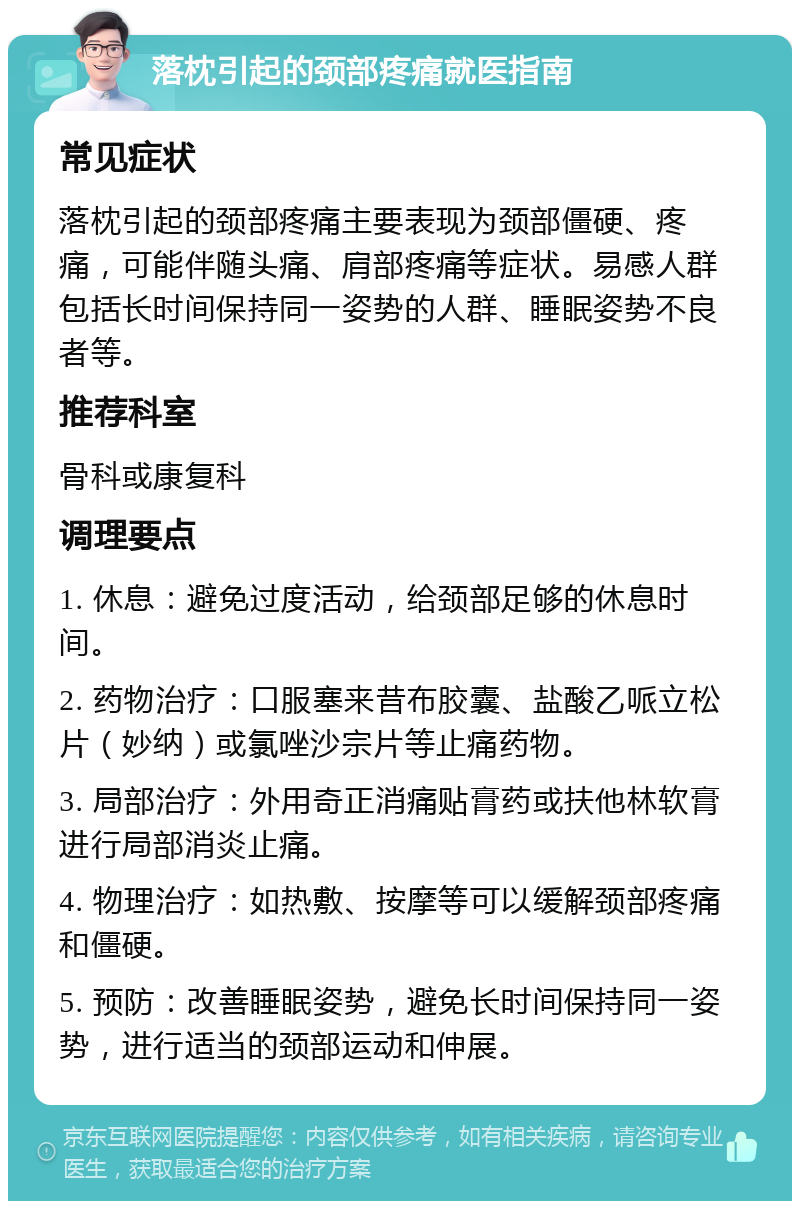 落枕引起的颈部疼痛就医指南 常见症状 落枕引起的颈部疼痛主要表现为颈部僵硬、疼痛，可能伴随头痛、肩部疼痛等症状。易感人群包括长时间保持同一姿势的人群、睡眠姿势不良者等。 推荐科室 骨科或康复科 调理要点 1. 休息：避免过度活动，给颈部足够的休息时间。 2. 药物治疗：口服塞来昔布胶囊、盐酸乙哌立松片（妙纳）或氯唑沙宗片等止痛药物。 3. 局部治疗：外用奇正消痛贴膏药或扶他林软膏进行局部消炎止痛。 4. 物理治疗：如热敷、按摩等可以缓解颈部疼痛和僵硬。 5. 预防：改善睡眠姿势，避免长时间保持同一姿势，进行适当的颈部运动和伸展。