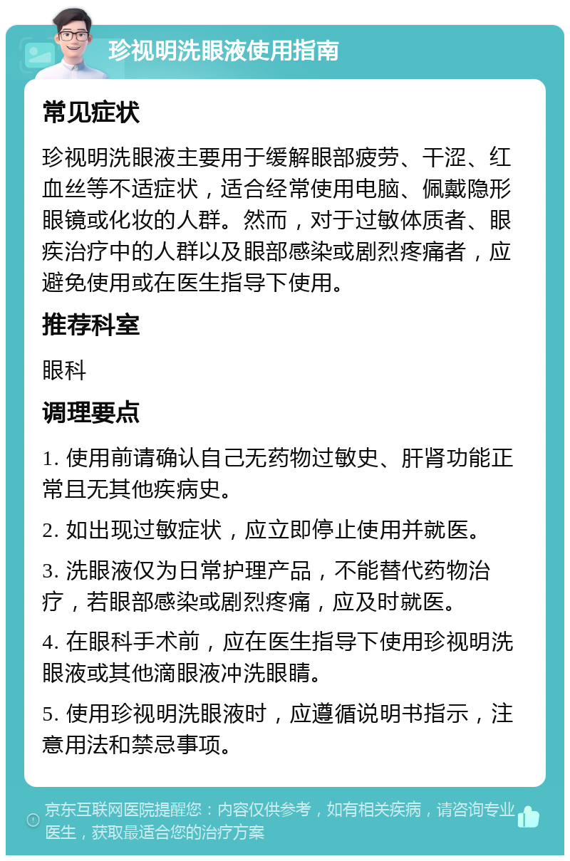 珍视明洗眼液使用指南 常见症状 珍视明洗眼液主要用于缓解眼部疲劳、干涩、红血丝等不适症状，适合经常使用电脑、佩戴隐形眼镜或化妆的人群。然而，对于过敏体质者、眼疾治疗中的人群以及眼部感染或剧烈疼痛者，应避免使用或在医生指导下使用。 推荐科室 眼科 调理要点 1. 使用前请确认自己无药物过敏史、肝肾功能正常且无其他疾病史。 2. 如出现过敏症状，应立即停止使用并就医。 3. 洗眼液仅为日常护理产品，不能替代药物治疗，若眼部感染或剧烈疼痛，应及时就医。 4. 在眼科手术前，应在医生指导下使用珍视明洗眼液或其他滴眼液冲洗眼睛。 5. 使用珍视明洗眼液时，应遵循说明书指示，注意用法和禁忌事项。