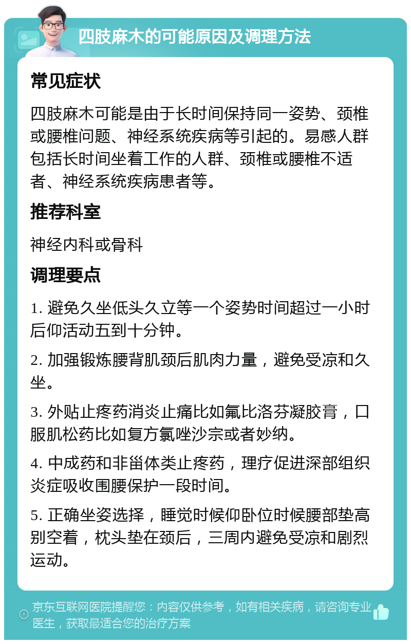 四肢麻木的可能原因及调理方法 常见症状 四肢麻木可能是由于长时间保持同一姿势、颈椎或腰椎问题、神经系统疾病等引起的。易感人群包括长时间坐着工作的人群、颈椎或腰椎不适者、神经系统疾病患者等。 推荐科室 神经内科或骨科 调理要点 1. 避免久坐低头久立等一个姿势时间超过一小时后仰活动五到十分钟。 2. 加强锻炼腰背肌颈后肌肉力量，避免受凉和久坐。 3. 外贴止疼药消炎止痛比如氟比洛芬凝胶膏，口服肌松药比如复方氯唑沙宗或者妙纳。 4. 中成药和非甾体类止疼药，理疗促进深部组织炎症吸收围腰保护一段时间。 5. 正确坐姿选择，睡觉时候仰卧位时候腰部垫高别空着，枕头垫在颈后，三周内避免受凉和剧烈运动。