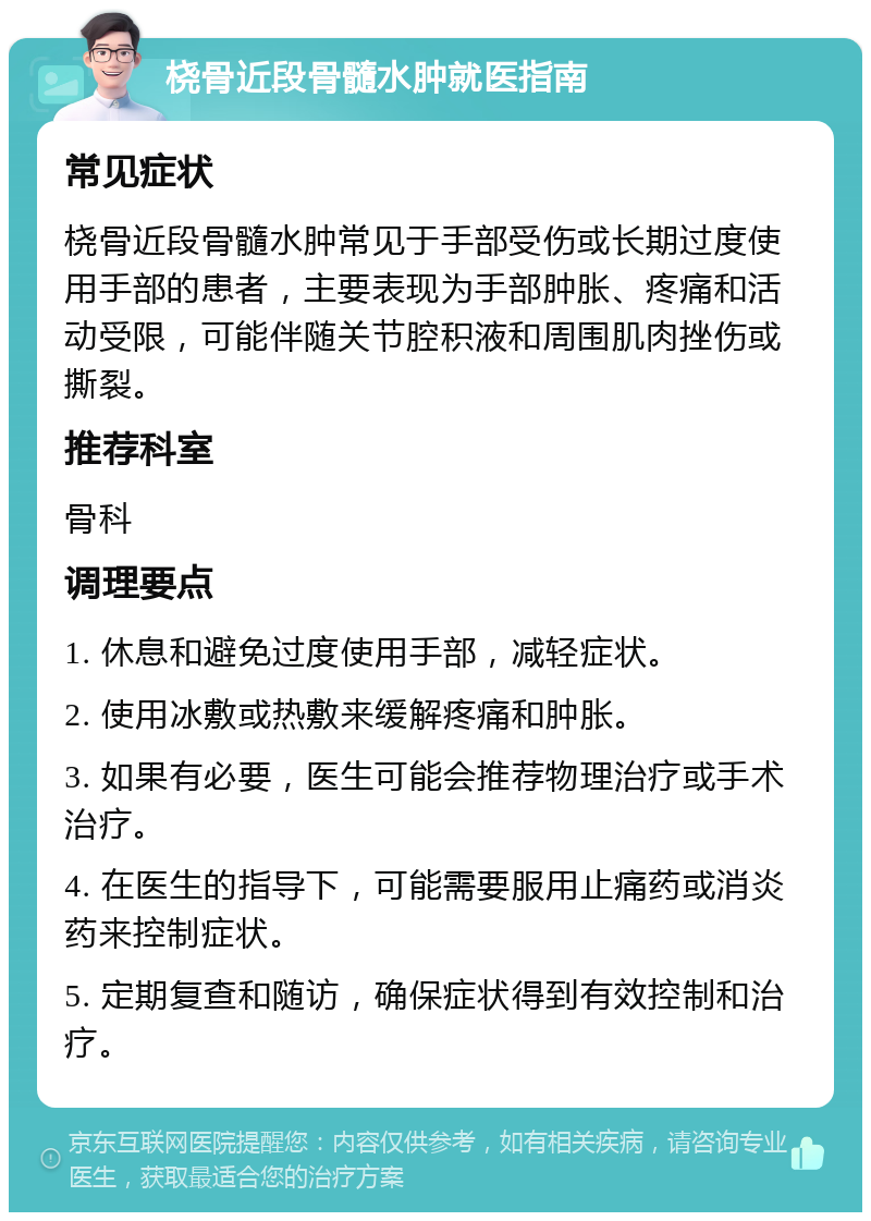 桡骨近段骨髓水肿就医指南 常见症状 桡骨近段骨髓水肿常见于手部受伤或长期过度使用手部的患者，主要表现为手部肿胀、疼痛和活动受限，可能伴随关节腔积液和周围肌肉挫伤或撕裂。 推荐科室 骨科 调理要点 1. 休息和避免过度使用手部，减轻症状。 2. 使用冰敷或热敷来缓解疼痛和肿胀。 3. 如果有必要，医生可能会推荐物理治疗或手术治疗。 4. 在医生的指导下，可能需要服用止痛药或消炎药来控制症状。 5. 定期复查和随访，确保症状得到有效控制和治疗。