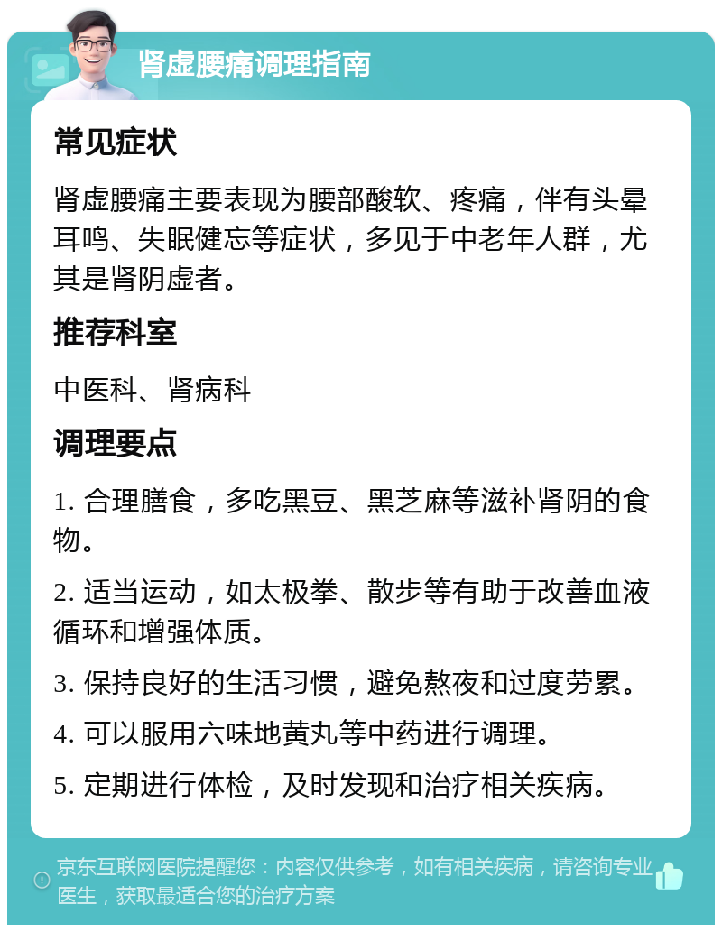 肾虚腰痛调理指南 常见症状 肾虚腰痛主要表现为腰部酸软、疼痛，伴有头晕耳鸣、失眠健忘等症状，多见于中老年人群，尤其是肾阴虚者。 推荐科室 中医科、肾病科 调理要点 1. 合理膳食，多吃黑豆、黑芝麻等滋补肾阴的食物。 2. 适当运动，如太极拳、散步等有助于改善血液循环和增强体质。 3. 保持良好的生活习惯，避免熬夜和过度劳累。 4. 可以服用六味地黄丸等中药进行调理。 5. 定期进行体检，及时发现和治疗相关疾病。