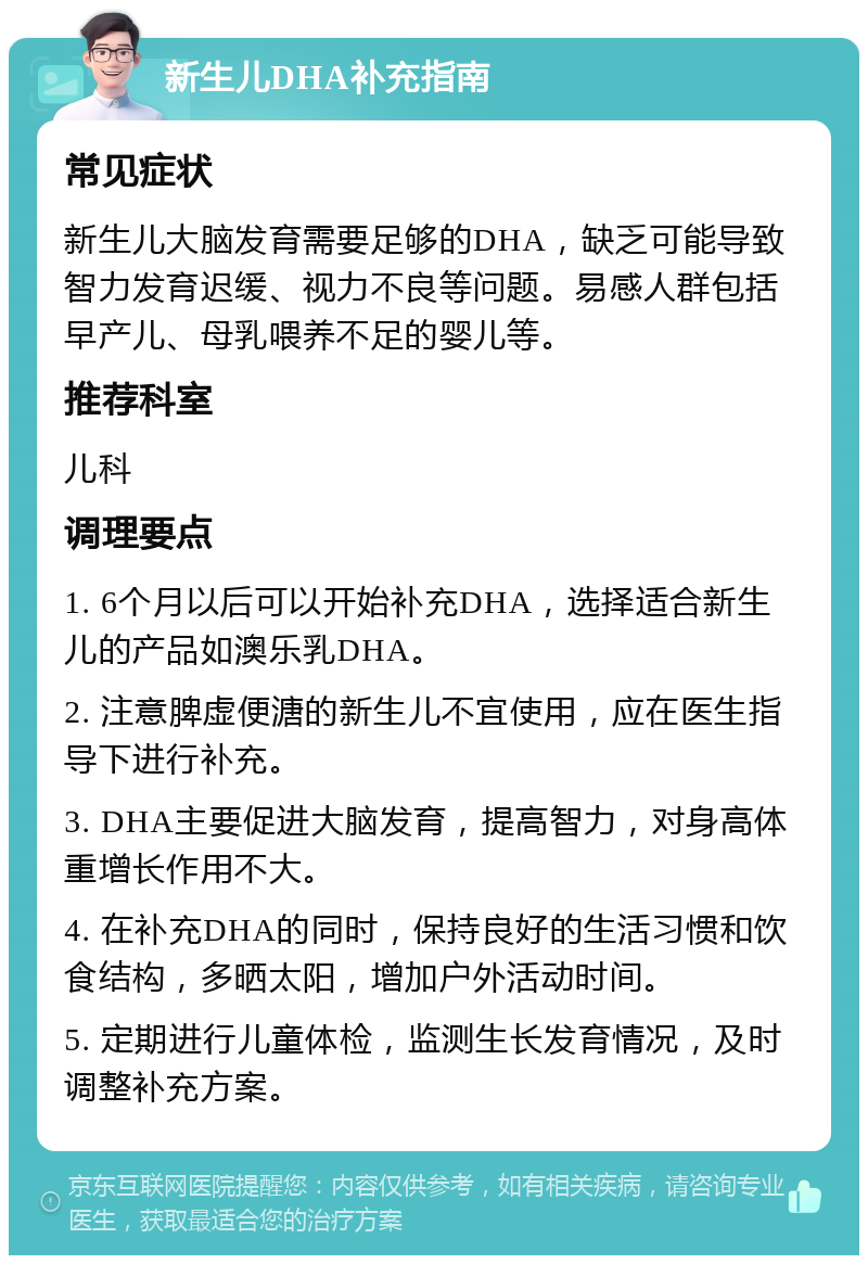 新生儿DHA补充指南 常见症状 新生儿大脑发育需要足够的DHA，缺乏可能导致智力发育迟缓、视力不良等问题。易感人群包括早产儿、母乳喂养不足的婴儿等。 推荐科室 儿科 调理要点 1. 6个月以后可以开始补充DHA，选择适合新生儿的产品如澳乐乳DHA。 2. 注意脾虚便溏的新生儿不宜使用，应在医生指导下进行补充。 3. DHA主要促进大脑发育，提高智力，对身高体重增长作用不大。 4. 在补充DHA的同时，保持良好的生活习惯和饮食结构，多晒太阳，增加户外活动时间。 5. 定期进行儿童体检，监测生长发育情况，及时调整补充方案。