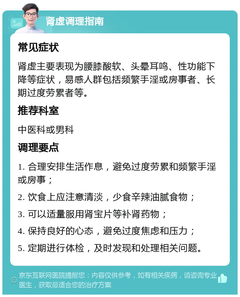 肾虚调理指南 常见症状 肾虚主要表现为腰膝酸软、头晕耳鸣、性功能下降等症状，易感人群包括频繁手淫或房事者、长期过度劳累者等。 推荐科室 中医科或男科 调理要点 1. 合理安排生活作息，避免过度劳累和频繁手淫或房事； 2. 饮食上应注意清淡，少食辛辣油腻食物； 3. 可以适量服用肾宝片等补肾药物； 4. 保持良好的心态，避免过度焦虑和压力； 5. 定期进行体检，及时发现和处理相关问题。