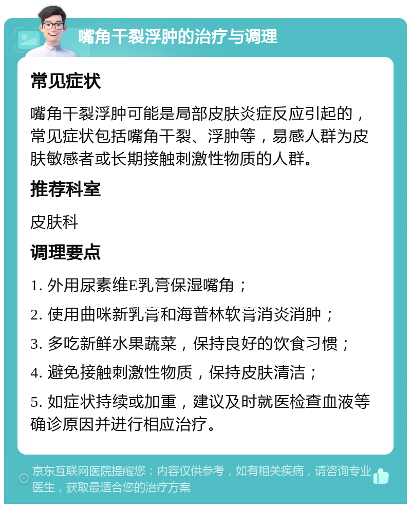 嘴角干裂浮肿的治疗与调理 常见症状 嘴角干裂浮肿可能是局部皮肤炎症反应引起的，常见症状包括嘴角干裂、浮肿等，易感人群为皮肤敏感者或长期接触刺激性物质的人群。 推荐科室 皮肤科 调理要点 1. 外用尿素维E乳膏保湿嘴角； 2. 使用曲咪新乳膏和海普林软膏消炎消肿； 3. 多吃新鲜水果蔬菜，保持良好的饮食习惯； 4. 避免接触刺激性物质，保持皮肤清洁； 5. 如症状持续或加重，建议及时就医检查血液等确诊原因并进行相应治疗。