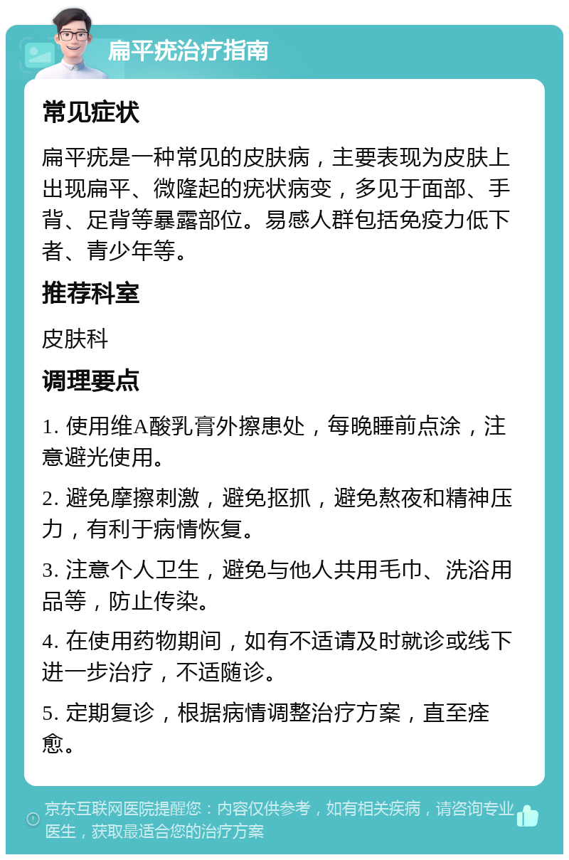 扁平疣治疗指南 常见症状 扁平疣是一种常见的皮肤病，主要表现为皮肤上出现扁平、微隆起的疣状病变，多见于面部、手背、足背等暴露部位。易感人群包括免疫力低下者、青少年等。 推荐科室 皮肤科 调理要点 1. 使用维A酸乳膏外擦患处，每晚睡前点涂，注意避光使用。 2. 避免摩擦刺激，避免抠抓，避免熬夜和精神压力，有利于病情恢复。 3. 注意个人卫生，避免与他人共用毛巾、洗浴用品等，防止传染。 4. 在使用药物期间，如有不适请及时就诊或线下进一步治疗，不适随诊。 5. 定期复诊，根据病情调整治疗方案，直至痊愈。