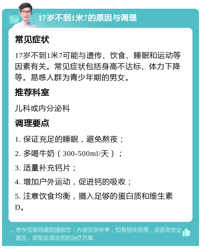 17岁不到1米7的原因与调理 常见症状 17岁不到1米7可能与遗传、饮食、睡眠和运动等因素有关。常见症状包括身高不达标、体力下降等。易感人群为青少年期的男女。 推荐科室 儿科或内分泌科 调理要点 1. 保证充足的睡眠，避免熬夜； 2. 多喝牛奶（300-500ml/天）； 3. 适量补充钙片； 4. 增加户外运动，促进钙的吸收； 5. 注意饮食均衡，摄入足够的蛋白质和维生素D。