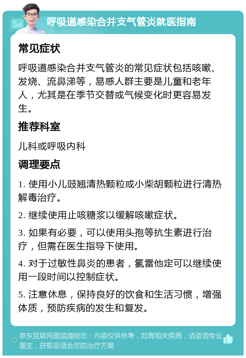 呼吸道感染合并支气管炎就医指南 常见症状 呼吸道感染合并支气管炎的常见症状包括咳嗽、发烧、流鼻涕等，易感人群主要是儿童和老年人，尤其是在季节交替或气候变化时更容易发生。 推荐科室 儿科或呼吸内科 调理要点 1. 使用小儿豉翘清热颗粒或小柴胡颗粒进行清热解毒治疗。 2. 继续使用止咳糖浆以缓解咳嗽症状。 3. 如果有必要，可以使用头孢等抗生素进行治疗，但需在医生指导下使用。 4. 对于过敏性鼻炎的患者，氯雷他定可以继续使用一段时间以控制症状。 5. 注意休息，保持良好的饮食和生活习惯，增强体质，预防疾病的发生和复发。