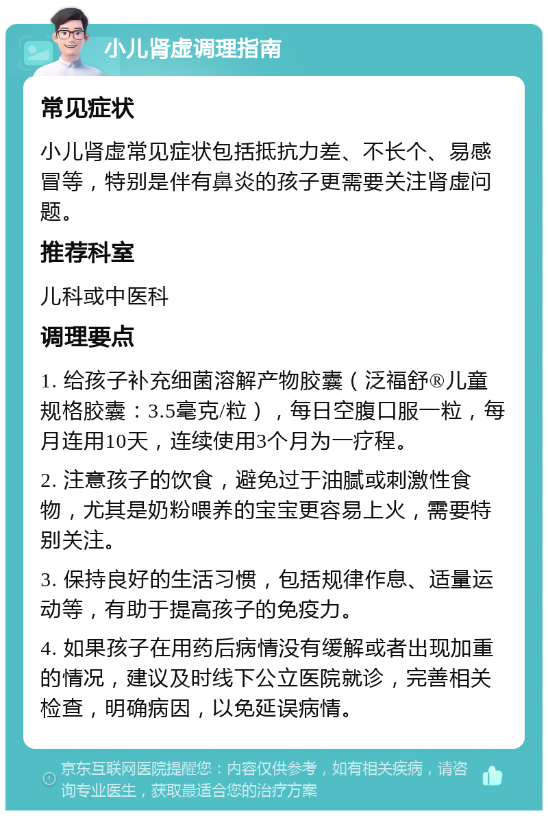 小儿肾虚调理指南 常见症状 小儿肾虚常见症状包括抵抗力差、不长个、易感冒等，特别是伴有鼻炎的孩子更需要关注肾虚问题。 推荐科室 儿科或中医科 调理要点 1. 给孩子补充细菌溶解产物胶囊（泛福舒®儿童规格胶囊：3.5毫克/粒），每日空腹口服一粒，每月连用10天，连续使用3个月为一疗程。 2. 注意孩子的饮食，避免过于油腻或刺激性食物，尤其是奶粉喂养的宝宝更容易上火，需要特别关注。 3. 保持良好的生活习惯，包括规律作息、适量运动等，有助于提高孩子的免疫力。 4. 如果孩子在用药后病情没有缓解或者出现加重的情况，建议及时线下公立医院就诊，完善相关检查，明确病因，以免延误病情。