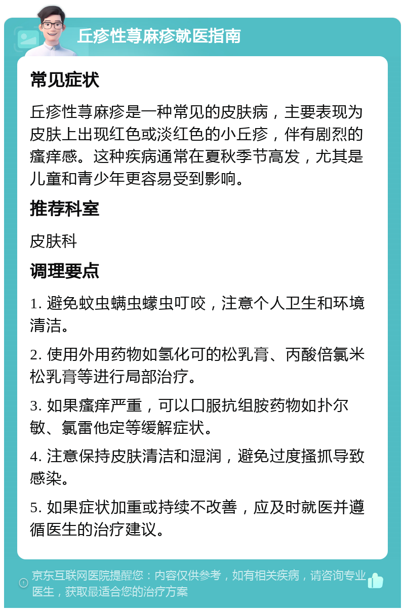 丘疹性荨麻疹就医指南 常见症状 丘疹性荨麻疹是一种常见的皮肤病，主要表现为皮肤上出现红色或淡红色的小丘疹，伴有剧烈的瘙痒感。这种疾病通常在夏秋季节高发，尤其是儿童和青少年更容易受到影响。 推荐科室 皮肤科 调理要点 1. 避免蚊虫螨虫蠓虫叮咬，注意个人卫生和环境清洁。 2. 使用外用药物如氢化可的松乳膏、丙酸倍氯米松乳膏等进行局部治疗。 3. 如果瘙痒严重，可以口服抗组胺药物如扑尔敏、氯雷他定等缓解症状。 4. 注意保持皮肤清洁和湿润，避免过度搔抓导致感染。 5. 如果症状加重或持续不改善，应及时就医并遵循医生的治疗建议。