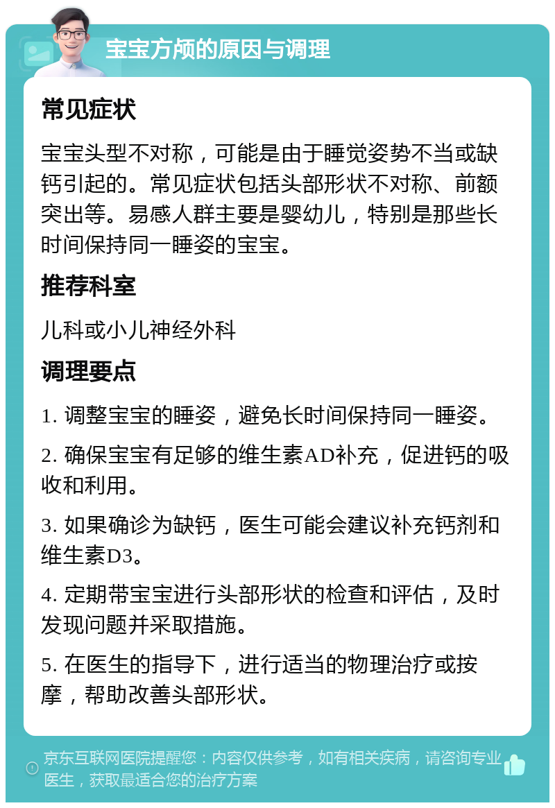 宝宝方颅的原因与调理 常见症状 宝宝头型不对称，可能是由于睡觉姿势不当或缺钙引起的。常见症状包括头部形状不对称、前额突出等。易感人群主要是婴幼儿，特别是那些长时间保持同一睡姿的宝宝。 推荐科室 儿科或小儿神经外科 调理要点 1. 调整宝宝的睡姿，避免长时间保持同一睡姿。 2. 确保宝宝有足够的维生素AD补充，促进钙的吸收和利用。 3. 如果确诊为缺钙，医生可能会建议补充钙剂和维生素D3。 4. 定期带宝宝进行头部形状的检查和评估，及时发现问题并采取措施。 5. 在医生的指导下，进行适当的物理治疗或按摩，帮助改善头部形状。