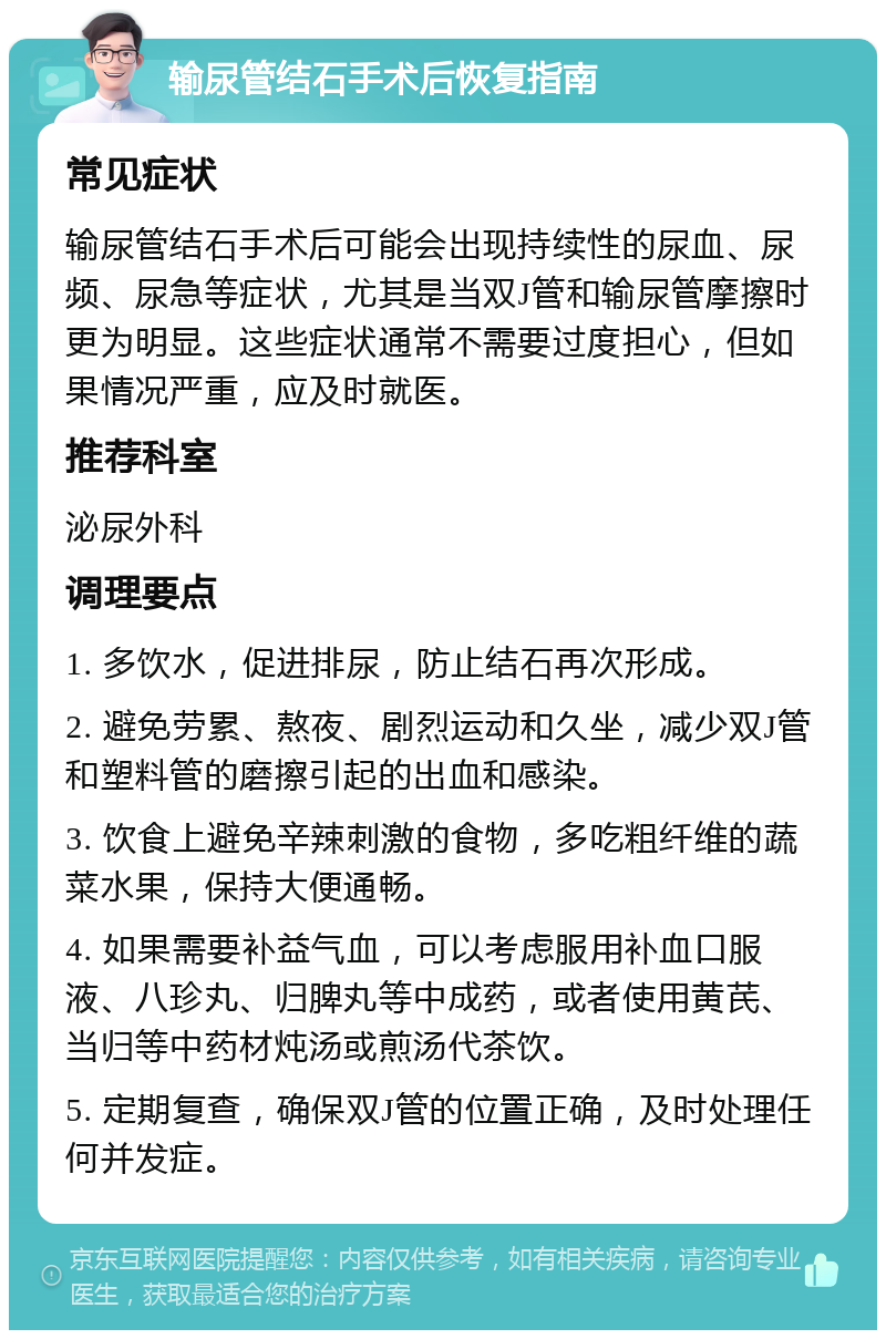 输尿管结石手术后恢复指南 常见症状 输尿管结石手术后可能会出现持续性的尿血、尿频、尿急等症状，尤其是当双J管和输尿管摩擦时更为明显。这些症状通常不需要过度担心，但如果情况严重，应及时就医。 推荐科室 泌尿外科 调理要点 1. 多饮水，促进排尿，防止结石再次形成。 2. 避免劳累、熬夜、剧烈运动和久坐，减少双J管和塑料管的磨擦引起的出血和感染。 3. 饮食上避免辛辣刺激的食物，多吃粗纤维的蔬菜水果，保持大便通畅。 4. 如果需要补益气血，可以考虑服用补血口服液、八珍丸、归脾丸等中成药，或者使用黄芪、当归等中药材炖汤或煎汤代茶饮。 5. 定期复查，确保双J管的位置正确，及时处理任何并发症。