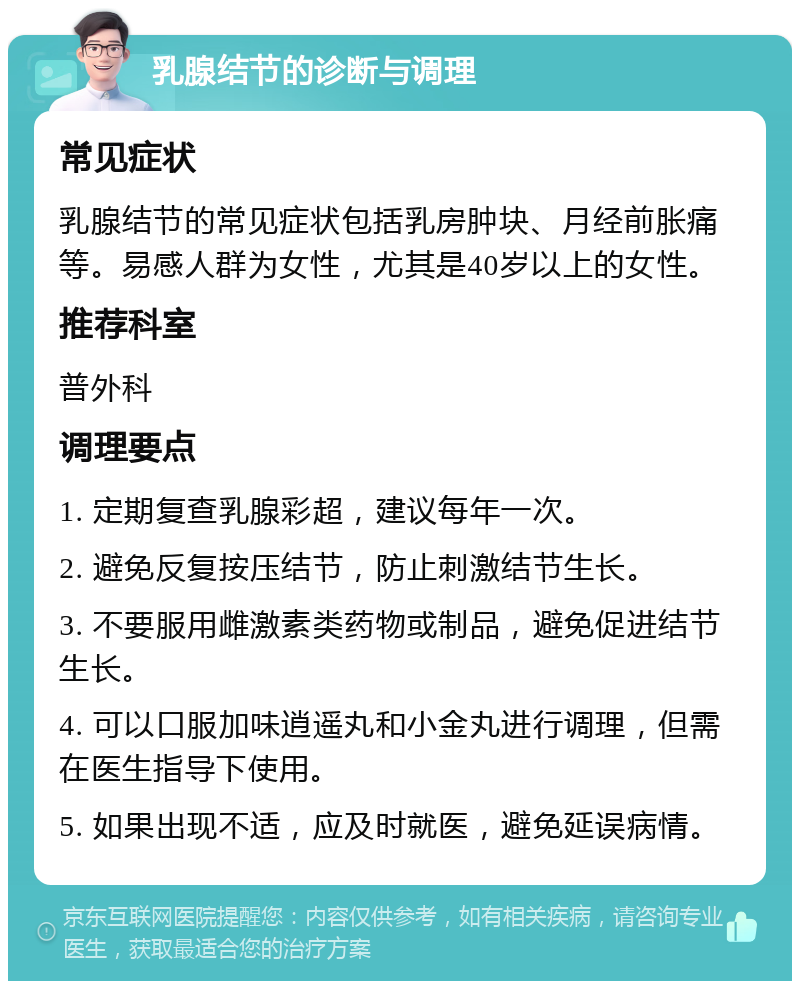 乳腺结节的诊断与调理 常见症状 乳腺结节的常见症状包括乳房肿块、月经前胀痛等。易感人群为女性，尤其是40岁以上的女性。 推荐科室 普外科 调理要点 1. 定期复查乳腺彩超，建议每年一次。 2. 避免反复按压结节，防止刺激结节生长。 3. 不要服用雌激素类药物或制品，避免促进结节生长。 4. 可以口服加味逍遥丸和小金丸进行调理，但需在医生指导下使用。 5. 如果出现不适，应及时就医，避免延误病情。